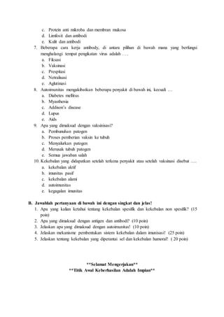 c. Protein anti mikroba dan membran mukosa
d. Limfosit dan antibodi
e. Kulit dan antibodi
7. Beberapa cara kerja antibody, di antara pilihan di bawah mana yang berfungsi
menghalangi tempat pengikatan virus adalah . . .
a. Fiksasi
b. Vaksinasi
c. Prespitasi
d. Netralisasi
e. Aglutinasi
8. Autoimunitas mengakibatkan beberapa penyakit di bawah ini, kecuali …
a. Diabetes mellitus
b. Myasthenia
c. Addison’s disease
d. Lupus
e. Aids
9. Apa yang dimaksud dengan vaksinisasi?
a. Pembunuhan patogen
b. Proses pemberian vaksin ke tubuh
c. Menyalurkan patogen
d. Merusak tubuh patogen
e. Semua jawaban salah
10. Kekebalan yang didapatkan setelah terkena penyakit atau setelah vaksinasi disebut ….
a. kekebalan aktif
b. imunitas pasif
c. kekebalan alami
d. autoimunitas
e. kegagalan imunitas
B. Jawablah pertanyaan di bawah ini dengan singkat dan jelas!
1. Apa yang kalian ketahui tentang kekebalan spesifik dan kekebalan non spesifik? (15
poin)
2. Apa yang dimaksud dengan antigen dan antibodi? (10 poin)
3. Jelaskan apa yang dimaksud dengan autoimunitas! (10 poin)
4. Jelaskan mekanisme pembentukan sistem kekebalan dalam imunisasi! (25 poin)
5. Jelaskan tentang kekebalan yang diperantai sel dan kekebalan humoral! ( 20 poin)
**Selamat Mengerjakan**
**Titik Awal Keberhasilan Adalah Impian**
 
