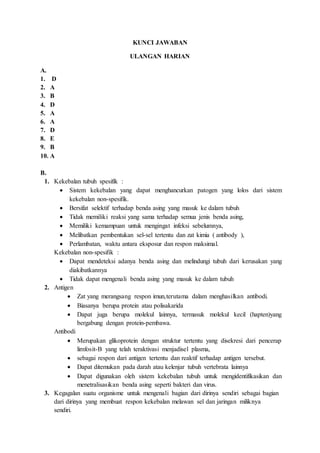 KUNCI JAWABAN
ULANGAN HARIAN
A.
1. D
2. A
3. B
4. D
5. A
6. A
7. D
8. E
9. B
10. A
B.
1. Kekebalan tubuh spesifik :
 Sistem kekebalan yang dapat menghancurkan patogen yang lolos dari sistem
kekebalan non-spesifik.
 Bersifat selektif terhadap benda asing yang masuk ke dalam tubuh
 Tidak memiliki reaksi yang sama terhadap semua jenis benda asing,
 Memiliki kemampuan untuk mengingat infeksi sebelumnya,
 Melibatkan pembentukan sel-sel tertentu dan zat kimia ( antibody ),
 Perlambatan, waktu antara eksposur dan respon maksimal.
Kekebalan non-spesifik :
 Dapat mendeteksi adanya benda asing dan melindungi tubuh dari kerusakan yang
diakibatkannya
 Tidak dapat mengenali benda asing yang masuk ke dalam tubuh
2. Antigen
 Zat yang merangsang respon imun,terutama dalam menghasilkan antibodi.
 Biasanya berupa protein atau polisakarida
 Dapat juga berupa molekul lainnya, termasuk molekul kecil (hapten)yang
bergabung dengan protein-pembawa.
Antibodi
 Merupakan glikoprotein dengan struktur tertentu yang disekresi dari pencerap
limfosit-B yang telah teraktivasi menjadisel plasma,
 sebagai respon dari antigen tertentu dan reaktif terhadap antigen tersebut.
 Dapat ditemukan pada darah atau kelenjar tubuh vertebrata lainnya
 Dapat digunakan oleh sistem kekebalan tubuh untuk mengidentifikasikan dan
menetralisasikan benda asing seperti bakteri dan virus.
3. Kegagalan suatu organisme untuk mengenali bagian dari dirinya sendiri sebagai bagian
dari dirinya yang membuat respon kekebalan melawan sel dan jaringan miliknya
sendiri.
 