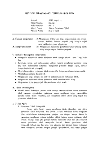 RENCANA PELAKSANAAN PEMBELAJARAN (RPP)
Sekolah : SMA Negeri ....
Mata Pelajaran : Biologi
Kelas/Semester : XI / II
Materi Pokok : Sistem Pertahanan Tubuh
Alokasi Waktu : 6 X 45 menit
A. Standar kompetensi : 3. Menjelaskan struktur dan fungsi organ manusia dan hewan
tertentu, kelainan dan/atau penyakit yang mungkin terjadi
serta implikasinya pada salingtemas.
B. Kompetensi dasar : 3.8 Menjelaskan mekanisme pertahanan tubuh terhadap benda
asing berupa antigen dan bibit penyakit.
C. Indikator Pencapaian Kompetensi :
 Mensyukuri keberadaan sistem kekebalan tubuh sebagai nikmat Tuhan Yang Maha
Esa.
 Berprilaku santun saat melaksanakan diskusi (seperti: menghargai pendapat orang
lain, tidak memaksakan kehendak, mengajukan pendapat dengan sopan, sepakat
dengan hasil diskusi kelompok).
 Membedakan sistem pertahanan tubuh nonspesifik dengan pertahanan tubuh spesifik.
 Membedakan antigen dan antibodi.
 Menjelaskan fungsi antigen dan antibodi pada mekanisme pertahanan tubuh.
 Menjelaskan proses mekanisme pertahanan tubuh terhadap benda asing.
 Menjelaskan akibat yang terjadi bila pertahanan tubuh lemah.
D. Tujuan Pembelajaran :
 Melalui diskusi kelompok, peserta didik mampu mendeskripsikan sistem pertahanan
tubuh manusia, menjelaskan mekanisme sistem pertahanan tubuh, menunjukkan
perilaku santun dalam berdiskusi, dan mengetahui akibat akibat yang terjadi bila
pertahanan tubuh lemah.
E. Materi Ajar :
1. Pertahanan Tubuh Nonspesifik
Secara garis besar, sistem pertahanan tubuh dibedakan atas sistem
pertahanan tubuh nonspesifik dan spesifik. Sistem pertahanan tubuh nonspesifik
tidak membedakan mikroorganisme patogen satu dengan lainnya. Sistem ini
merupakan pertahanan pertama terhadap infeksi. Adapun sistem pertahanan tubuh
spesifik bekerja hanya jika patogen tertentu memasuki tubuh dan telah melewati
sistem pertahanan tubuh nonspesifik internal. Sistem pertahanan tubuh
nonspesifik terbagi atas dua jenis, yaitu eksternal dan internal. Sistem pertahanan
tubuh nonspesifik eksternal meliputi jaringan epitel,mukosa, dan sekresi jaringan
 