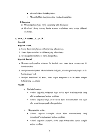 2
Menumbuhkan sikap kerjasama
Menumbuhkan sikap menerima pendapat orang lain
Psikomotor
a) Mengumpulkan tugas berita yang yang telah dikerjakan
b) Membuat kliping tentang berita seputar pendidikan yang berada didaerah
sekitarnya.
D. TUJUAN PEMBELAJARAN
Kognitif
Kognitif Proses
a. Siswa dapat menjelaskan isi berita yang telah dibaca.
b. Siswa dapat menjelaskan isi berita yang telah dibaca.
c. siswa dapat memahami isi berita dengan baik
Kognitif Produk
a. Dengan mendengarkan rekaman berita dari guru, siswa dapat menanggapi isi
berita tersebut
b. Dengan mendengarkan rekaman berita dari guru, siswa dapat menyimpulkan isi
berita dengan baik
c. Dengan memahami isi berita, siswa dapat mengemukakan isi berita dengan
bahasa yang sederhana
Afektif
a. Perilaku karakter:
Melalui kegiatan pemberian tugas siswa dapat menumbuhkan sikap
teliti sesuai dengan lembar penilaian
Melalui kegiatan tanya jawab siswa dapat menumbuhkan rasa ingin
tahu sesuai dengangan lembar penilaian
b. Keterampilan sosial:
Melalui kegiatan kelompok siswa dapat menumbuhkan sikap
komunikatif sesuai dengan lembar penilaian
Melalui kegiatan kelompok siswa dapat bekerjasama sesuai dengan
lembar penilaian
 