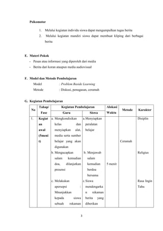 3
Psikomotor
1. Melalui kegiatan individu siswa dapat mengumpulkan tugas berita
2. Melalui kegiatan mandiri siswa dapat membuat kliping dari berbagai
berita
E. Materi Pokok
- Pesan atau informasi yang diperoleh dari media
- Berita dari koran ataupun media audiovisual
F. Model dan Metode Pembelajaran
Model : Problem Baside Learning
Metode : Diskusi, penugasan, ceramah
G. Kegiatan Pembelajaran
No
Tahap/
Fase
Kegiatan Pembelajaran Alokasi
Waktu
Metode Karakter
Guru Siswa
1. Kegiat
an
awal
(5meni
t)
a. Mengkondisikan
kelas dan
menyiapkan alat,
media serta sumber
belajar yang akan
digunakan
b. Mengucapkan
salam kemudian
doa, dilanjutkan
presensi
a.Menyiapkan
peralatan
belajar
b. Menjawab
salam
kemudian
berdoa
bersama
5 menit
Ceramah
Disiplin
Religius
c. Melakukan
apersepsi :
Mnunjukkan
kepada siswa
sebuah rekaman
c.Siswa
mendengarka
n rekaman
berita yang
diberikan
Rasa Ingin
Tahu
 