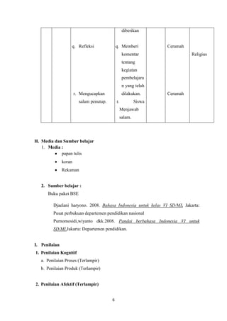 6
q. Refleksi
r. Mengucapkan
salam penutup.
diberikan
q. Memberi
komentar
tentang
kegiatan
pembelajara
n yang telah
dilakukan.
b. r. Siswa
Menjawab
salam.
Ceramah
Ceramah
Religius
H. Media dan Sumber belajar
1. Media :
papan tulis
koran
Rekaman
2. Sumber belajar :
Buku paket BSE
Djaelani haryono. 2008. Bahasa Indonesia untuk kelas VI SD/MI. Jakarta:
Pusat perbukuan departemen pendidikan nasional
Purnomosidi,wiyanto dkk.2008. Pandai berbahasa Indonesia VI untuk
SD/MI.Jakarta: Departemen pendidikan.
I. Penilaian
1. Penilaian Kognitif
a. Penilaian Proses (Terlampir)
b. Penilaian Produk (Terlampir)
2. Penilaian Afektif (Terlampir)
 