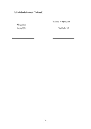 7
3. Penilaian Psikomotor (Terlampir)
Madiun, 10 April 2014
Mengetahui
Kepala SDN Wali kelas VI
 