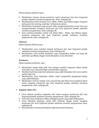 Dalam kegiatan eksplorasi guru:

       Memberikan stimulus berupa pemberian materi pertanyaan teks lisan fungsional
        pendek sederhana (misalnya pengumuman, iklan, undangan dll.
       Mendiskusikan materi bersama siswa (Buku : Bahan Ajar Bahasa Inggris mengenai
        pertanyaan teks monolog sederhana berbentuk procedure.
       Memberikan kesempatan pada peserta didik mengkomunikasikan secara lisan atau
        mempresentasikan mengenai pertanyaan teks lisan fungsional pendek sederhana
        (misalnya pengumuman, iklan, undangan dll.
       Siswa diminta membahas contoh soal dalam Buku : Bahan Ajar Bahasa Inggris
        mengenai pertanyaan teks lisan fungsional pendek sederhana (misalnya
        pengumuman, iklan, undangan dll.

    Elaborasi
    Dalam kegiatan elaborasi guru:

       Membiasakan siswa membuat kalimat pertanyaan teks lisan fungsional pendek
        sederhana (misalnya pengumuman, iklan, undangan dll.
       Memfasilitasi siswa melalui pemberian tugas mengerjakan latihan soal yang ada
        pada buku ajar Bahasa Inggris untuk dikerjakan secara individual.

    Konfirmasi
    Dalam kegiatan konfirmasi guru:

       Memberikan umpan balik pada siswa dengan memberi penguatan dalam bentuk
        lisan pada siswa yang telah dapat menyelesaikan tugasnya.
       Memberi konfirmasi pada hasil pekerjaan yang sudah dikerjakan oleh siswa melalui
        sumber buku lain.
       Memfasilitasi siswa melakukan refleksi untuk memperoleh pengalaman belajar
        yang sudah dilakukan.
       Memberikan motivasi kepada siswa yang kurang dan belum bisa mengikuti dalam
        materi mengenai pertanyaan teks lisan fungsional pendek sederhana (misalnya
        pengumuman, iklan, undangan dll.

   Kegiatan Akhir (10’)

       Siswa diminta membuat rangkuman dari materi mengenai pertanyaan teks lisan
        fungsional pendek sederhana (misalnya pengumuman, iklan, undangan dll.
       Siswa dan Guru melakukan refleksi terhadap kegiatan yang sudah dilaksanakan.
       Siswa diberikan pekerjaan rumah (PR) berkaitan dengan materi mengenai
        pertanyaan teks lisan fungsional pendek sederhana (misalnya pengumuman, iklan,
        undangan dll.
       Menyampaikan rencana pembelajaran pada pertemuan berikutnya.




                                                                                      3
 