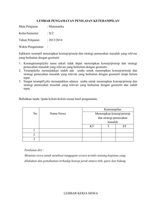 LEMBAR PENGAMATAN PENILAIAN KETERAMPILAN
Mata Pelajaran

: Matematika

Kelas/Semester

: X/2

Tahun Pelajaran

: 2013/2014

Waktu Pengamatan

:

Indikator terampil menerapkan konsep/prinsip dan strategi pemecahan masalah yang relevan
yang berkaitan dengan geometri
1. Kurangterampiljika sama sekali tidak dapat menerapkan konsep/prinsip dan strategi
pemecahan masalah yang relevan yang berkaitan dengan geometri
2. Terampiljika menunjukkan sudah ada usaha untuk menerapkan konsep/prinsip dan
strategi pemecahan masalah yang relevan yang berkaitan dengan geometri tetapi belum
tepat.
3. Sangat terampill,jika menunjukkan adanya usaha untuk menerapkan konsep/prinsip dan
strategi pemecahan masalah yang relevan yang berkaitan dengan geometri dan sudah
tepat.
Bubuhkan tanda √pada kolom-kolom sesuai hasil pengamatan.

No

Nama Siswa

Keterampilan
Menerapkan konsep/prinsip
dan strategi pemecahan
masalah
KT
T
ST

1
2
3

Penilaian diri :
Meminta siswa untuk membuat tanggapan secara tertulis tentang kegiatan yang
dilakukan dan pemahaman terhadap konsep jarak antara titik, garis dan bidang.

LEMBAR KERJA SISWA

 