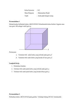 Kelas/Semester

: X/2

Mata Pelajaran

: Matematika-Wajib

Topik

: Jarak pada bangun ruang

Permasalahan 1
Sebuah kardus berbentuk kubus ABCD EFGH. Perhatikanlah kubus berikut .Segmen atau
ruas garis AB sebagai wakil garis g.

g
Pertanyaan:
a. Tentukan titik sudut kubus yang terletak pada garis g?
b. Tentukan titik sudut kubus yang berada di luar garis g?

Langkah Kerja
1. Perhatikan Gambar
2. Tuliskan titik sudut pada kubus yang terletak pada garis g
3. Tuliskan titik sudut pada kubus yang berada diluar garis g

Permasalahan 2
Perhatikan kubus ABCD.EFGH pada gambar. Terhadap bidang DCGH, Tentukanlah :

 