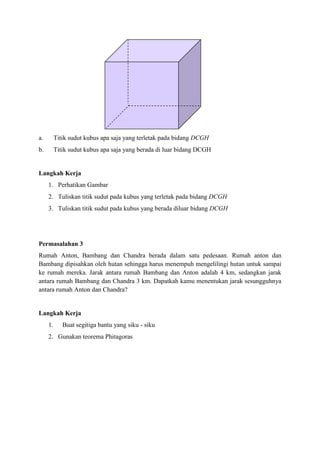 a.

Titik sudut kubus apa saja yang terletak pada bidang DCGH

b.

Titik sudut kubus apa saja yang berada di luar bidang DCGH

Langkah Kerja
1. Perhatikan Gambar
2. Tuliskan titik sudut pada kubus yang terletak pada bidang DCGH
3. Tuliskan titik sudut pada kubus yang berada diluar bidang DCGH

Permasalahan 3
Rumah Anton, Bambang dan Chandra berada dalam satu pedesaan. Rumah anton dan
Bambang dipisahkan oleh hutan sehingga harus menempuh mengelilingi hutan untuk sampai
ke rumah mereka. Jarak antara rumah Bambang dan Anton adalah 4 km, sedangkan jarak
antara rumah Bambang dan Chandra 3 km. Dapatkah kamu menentukan jarak sesungguhnya
antara rumah Anton dan Chandra?

Langkah Kerja
1.

Buat segitiga bantu yang siku - siku

2. Gunakan teorema Phitagoras

 
