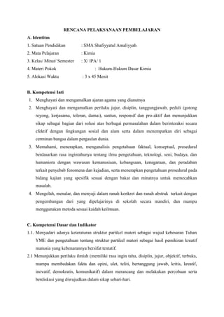 RENCANA PELAKSANAAN PEMBELAJARAN 
A. Identitas 
1. Satuan Pendidikan : SMA Shafiyyatul Amaliyyah 
2. Mata Pelajaran : Kimia 
3. Kelas/ Minat/ Semester : X/ IPA/ 1 
4. Materi Pokok : Hukum-Hukum Dasar Kimia 
5. Alokasi Waktu : 3 x 45 Menit 
B. Kompetensi Inti 
1. Menghayati dan mengamalkan ajaran agama yang dianutnya 
2. Menghayati dan mengamalkan perilaku jujur, disiplin, tanggungjawab, peduli (gotong 
royong, kerjasama, toleran, damai), santun, responsif dan pro-aktif dan menunjukkan 
sikap sebagai bagian dari solusi atas berbagai permasalahan dalam berinteraksi secara 
efektif dengan lingkungan sosial dan alam serta dalam menempatkan diri sebagai 
cerminan bangsa dalam pergaulan dunia. 
3. Memahami, menerapkan, menganalisis pengetahuan faktual, konseptual, prosedural 
berdasarkan rasa ingintahunya tentang ilmu pengetahuan, teknologi, seni, budaya, dan 
humaniora dengan wawasan kemanusiaan, kebangsaan, kenegaraan, dan peradaban 
terkait penyebab fenomena dan kejadian, serta menerapkan pengetahuan prosedural pada 
bidang kajian yang spesifik sesuai dengan bakat dan minatnya untuk memecahkan 
masalah. 
4. Mengolah, menalar, dan menyaji dalam ranah konkret dan ranah abstrak terkait dengan 
pengembangan dari yang dipelajarinya di sekolah secara mandiri, dan mampu 
menggunakan metoda sesuai kaidah keilmuan. 
C. Kompetensi Dasar dan Indikator 
1.1. Menyadari adanya keteraturan struktur partikel materi sebagai wujud kebesaran Tuhan 
YME dan pengetahuan tentang struktur partikel materi sebagai hasil pemikiran kreatif 
manusia yang kebenarannya bersifat tentatif. 
2.1 Menunjukkan perilaku ilmiah (memiliki rasa ingin tahu, disiplin, jujur, objektif, terbuka, 
mampu membedakan fakta dan opini, ulet, teliti, bertanggung jawab, kritis, kreatif, 
inovatif, demokratis, komunikatif) dalam merancang dan melakukan percobaan serta 
berdiskusi yang diwujudkan dalam sikap sehari-hari. 
 