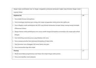 dengan tujuan pembelajaran saat ini dengan mengajukan pertanyaan-pertanyaan singkat yang berkaitan dengan materi
kegiatan belajar.
Kegiatan Inti
1. Siswa duduk bersama kelompoknya.
2. Siswa mendengar penjelasan guru tentang nilai tempat menggunakan media permen dan replika jam.
3. Siswa dibagikan media pembelajaran dan LKS yang berbeda berdasarkan kesiapan belajar masing-masing kelompok.
(Diferensiasi konten)
4. Dengan bantuan media pembelajaran siswa secara mandiri dengan kelompoknya menentukan nilai tempat pada sebuah
bilangan.
5. Guru berkeliling memeriksa proses yang dilakukan oleh siswa.
6. Siswa mempresentasikan hasil pekerjaan kelompoknya di depan kelas.
7. Hasil presentasi siswa ditanggapi oleh teman lainnya atau guru.
8. Siswa menyanyikan lagu nilai tempat.
+40
Penutup
1. Murid menceritakan pengalamannya saat belajar nilai tempat dengan media permen.
2. Siswa menyimpulkan materi pelajaran.
+15
 