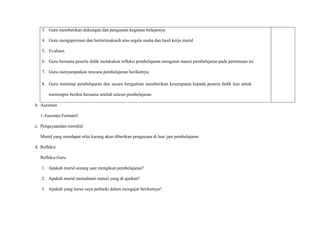 3. Guru memberikan dukungan dan penguatan kegiatan belajarnya
4. Guru mengapresiasi dan berterimakasih atas segala usaha dan hasil kerja murid
5. Evaluasi
6. Guru bersama peserta didik melakukan refleksi pembelajaran mengenai materi pembelajaran pada pertemuan ini
7. Guru menyampaikan rencana pembelajaran berikutnya.
8. Guru menutup pembelajaran dan secara bergantian memberikan kesempatan kepada peserta didik lain untuk
memimpin berdoa bersama setelah selesai pembelajaran
b. Asesmen
1.Asesmen Formatif
c. Pengayaandan remidial
Murid yang mendapat nilai kurang akan diberikan pengayaan di luar jam pembelajaran
d. Refleksi
Refleksi Guru
1. Apakah murid senang saat mengikuti pembelajaran?
2. Apakah murid memahami materi yang di ajarkan?
3. Apakah yang harus saya perbaiki dalam mengajar berikutnya?
 