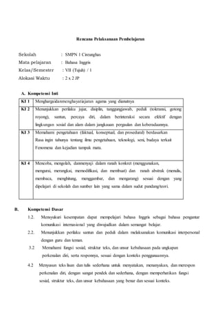 Rencana Pelaksanaan Pembelajaran
Sekolah : SMPN 1 Cireunghas
Mata pelajaran : Bahasa Inggris
Kelas/Semester : VII (Tujuh) / 1
Alokasi Waktu : 2 x 2 JP
A. Kompetensi Inti
KI 1 Menghargaidanmenghayatiajaran agama yang dianutnya
KI 2 Menunjukkan perilaku jujur, disiplin, tanggungjawab, peduli (toleransi, gotong
royong), santun, percaya diri, dalam berinteraksi secara efektif dengan
lingkungan sosial dan alam dalam jangkauan pergaulan dan keberadaannya.
KI 3 Memahami pengetahuan (faktual, konseptual, dan prosedural) berdasarkan
Rasa ingin tahunya tentang ilmu pengetahuan, teknologi, seni, budaya terkait
Fenomena dan kejadian tampak mata.
KI 4 Mencoba, mengolah, danmenyaji dalam ranah konkret (menggunakan,
mengurai, merangkai, memodifikasi, dan membuat) dan ranah abstrak (menulis,
membaca, menghitung, menggambar, dan mengarang) sesuai dengan yang
dipelajari di sekolah dan sumber lain yang sama dalam sudut pandang/teori.
B. Kompetensi Dasar
1.2. Mensyukuri kesempatan dapat mempelajari bahasa Inggris sebagai bahasa pengantar
komunikasi internasional yang diwujudkan dalam semangat belajar.
2.2. Menunjukkan perilaku santun dan peduli dalam melaksanakan komunikasi interpersonal
dengan guru dan teman.
3.2 Memahami fungsi sosial, struktur teks, dan unsur kebahasaan pada ungkapan
perkenalan diri, serta responnya, sesuai dengan konteks penggunaannya.
4.2 Menyusun teks lisan dan tulis sederhana untuk menyatakan, menanyakan, dan merespon
perkenalan diri, dengan sangat pendek dan sederhana, dengan memperhatikan fungsi
sosial, struktur teks, dan unsur kebahasaan yang benar dan sesuai konteks.
 