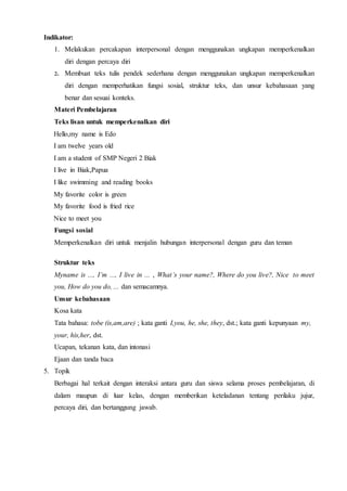 Indikator:
1. Melakukan percakapan interpersonal dengan menggunakan ungkapan memperkenalkan
diri dengan percaya diri
2. Membuat teks tulis pendek sederhana dengan menggunakan ungkapan memperkenalkan
diri dengan memperhatikan fungsi sosial, struktur teks, dan unsur kebahasaan yang
benar dan sesuai konteks.
Materi Pembelajaran
Teks lisan untuk memperkenalkan diri
Hello,my name is Edo
I am twelve years old
I am a student of SMP Negeri 2 Biak
I live in Biak,Papua
I like swimming and reading books
My favorite color is green
My favorite food is fried rice
Nice to meet you
Fungsi sosial
Memperkenalkan diri untuk menjalin hubungan interpersonal dengan guru dan teman
Struktur teks
Myname is ..., I’m ..., I live in ... , What’s your name?, Where do you live?, Nice to meet
you, How do you do, ... dan semacamnya.
Unsur kebahasaan
Kosa kata
Tata bahasa: tobe (is,am,are) ; kata ganti I,you, he, she, they, dst.; kata ganti kepunyaan my,
your, his,her, dst.
Ucapan, tekanan kata, dan intonasi
Ejaan dan tanda baca
5. Topik
Berbagai hal terkait dengan interaksi antara guru dan siswa selama proses pembelajaran, di
dalam maupun di luar kelas, dengan memberikan keteladanan tentang perilaku jujur,
percaya diri, dan bertanggung jawab.
 