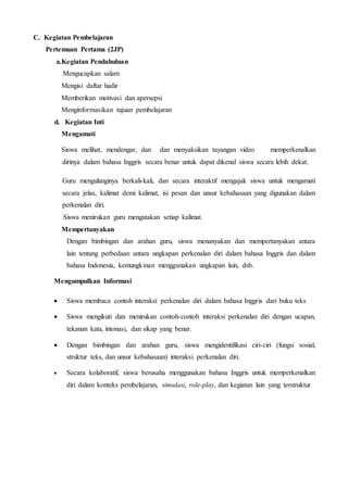 C. Kegiatan Pembelajaran
Pertemuan Pertama (2JP)
a.Kegiatan Pendahuluan
Mengucapkan salam
Mengisi daftar hadir
Memberikan motivasi dan apersepsi
Menginformasikan tujuan pembelajaran
d. Kegiatan Inti
Mengamati
Siswa melihat, mendengar, dan dan menyaksikan tayangan video memperkenalkan
dirinya dalam bahasa Inggris secara benar untuk dapat dikenal siswa secara lebih dekat.
Guru mengulanginya berkali-kali, dan secara interaktif mengajak siswa untuk mengamati
secara jelas, kalimat demi kalimat, isi pesan dan unsur kebahasaan yang digunakan dalam
perkenalan diri.
Siswa menirukan guru mengatakan setiap kalimat.
Mempertanyakan
Dengan bimbingan dan arahan guru, siswa menanyakan dan mempertanyakan antara
lain tentang perbedaan antara ungkapan perkenalan diri dalam bahasa Inggris dan dalam
bahasa Indonesia, kemungkinan menggunakan ungkapan lain, dsb.
Mengumpulkan Informasi
 Siswa membaca contoh interaksi perkenalan diri dalam bahasa Inggris dari buku teks
 Siswa mengikuti dan menirukan contoh-contoh interaksi perkenalan diri dengan ucapan,
tekanan kata, intonasi, dan sikap yang benar.
 Dengan bimbingan dan arahan guru, siswa mengidentifikasi ciri-ciri (fungsi sosial,
struktur teks, dan unsur kebahasaan) interaksi perkenalan diri.
 Secara kolaboratif, siswa berusaha menggunakan bahasa Inggris untuk memperkenalkan
diri dalam konteks pembelajaran, simulasi, role-play, dan kegiatan lain yang terstruktur.
 