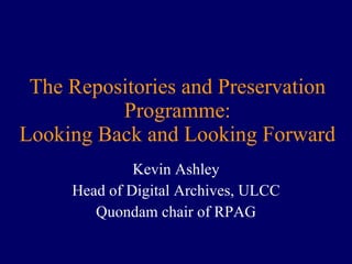 The Repositories and Preservation Programme: Looking Back and Looking Forward Kevin Ashley Head of Digital Archives, ULCC Quondam chair of RPAG 