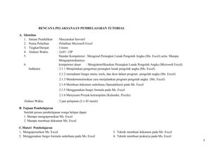 RENCANA PELAKSANAAN PEMBELAJARAN TUTORIAL
A. Identitas
1. Satuan Pendidikan : Masyarakat Inovatif
2. Nama Pelatihan : Pelatihan Microsoft Excel
3. Tingkat/Derajat : Umum
4. Alokasi Waktu : 2x45 / 2JP
5. Standar Kompetensi : Mengenal Perangkat Lunak Pengolah Angka (Ms. Excel) serta Mampu
Mengoperasikannya
6. kompetensi dasar : Mengidentifikasikan Perangkat Lunak Pengolah Angka (Microsoft Excel)
Indikator : 2.1.1 Menjelaskan pengertian perangkat lunak pengolah angka (Ms. Excel)
2.1.2 memahami fungsi menu, tools, dan ikon dalam program ipengolah angka (Ms. Excel)
2.1.3 Mendemonstrasikan cara menjalankan program pengolah angka i(Ms. Excel)
2.1.4 Membuat dokumen sederhana (Spreadsheet) pada Ms. Excel
2.1.5 Menggunakan fungsi formula pada Ms. Excel
2.1.6 Menyusun Proyek ketrampilan (Kalender, Puzzle)
Alokasi Waktu : 2 jam pelajaran (2 x 45 menit)
B. Tujuan Pembelajaran
Setelah proses pembelajaran warga belajar dapat:
1. Mampu mengoperasikan Ms. Excel
2. Mampu membuat dokumen Ms. Excel
C.Materi Pembelajaran
1. Mengoperasikan Ms. Excel
2. Menggunakan fungsi formula sederhana pada Ms. Excel
3. Teknik membuat dokumen pada Ms. Excel
4. Teknik membuat prakarya pada Ms. Excel
2
 