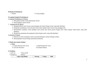D.Metode Pembelajaran
1. Praktik 2. Curah pendapat
E.Langkah-langkah Pembelajaran
1. Kegiatan Pendahuluan (10 Menit)
a. Menyiapkan kondisi untuk pelaksanaan tutorial
b. Menyampaikan tujuan tutorial
2. Kegiatan Inti (65 Menit)
a. Mengidentifikasi materi-materi yang dianggap sulit terkait dengan materi yang telah dipelajari,
b. Melakukan pembahasan secara bersama-sama terkait dengan materi-materi yang dianggap sulit,
c. Memfasilitasi terjadinya curah pendapat antar peserta dan antara peserta dengan tutor terkait dengan materi-materi yang telah
dipelajari,
d. Memberikan penegasan dan penguatan terkait dengan materi yang telah dipelajari.
2. Penutup (15 Menit)
a. Memotivasi untuk mendalami materi yang telah dipelajari melalui berbagai sumber,
b. Menyampaikan rencana belajar pertemuan berikutnya.
F.Media dan Sumber Belajar
1. Media
a. Contoh dokumen Ms. Excel
b. LCD dan Proyektor
c. Modul belajar Ms. Excel
d. Komputer/laptop
G. Penilaian
a. jenis tes : Tanya jawab
b. bentuk tes : diskusi
Aspek yang dinilai Kurang Cukup Baik
3
 