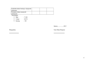 Keaktifan dalam bertanya /menjawab
petanyaan
Ketepatan dalam menjawab
pertanyaan
Keterangan:
 Baik : 71-80
 Cukup : 60-70
 Kurang : <60
Jakarta, .................2015
Mengetahui,
.............................
Tutor Mata Pelajaran
.................................
4
 