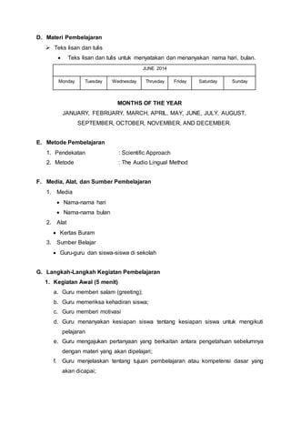 D. Materi Pembelajaran
 Teks lisan dan tulis
 Teks lisan dan tulis untuk menyatakan dan menanyakan nama hari, bulan.
JUNE 2014
Monday Tuesday Wednesday Thrusday Friday Saturday Sunday
MONTHS OF THE YEAR
JANUARY, FEBRUARY, MARCH, APRIL, MAY, JUNE, JULY, AUGUST,
SEPTEMBER, OCTOBER, NOVEMBER, AND DECEMBER.
E. Metode Pembelajaran
1. Pendekatan : Scientific Approach
2. Metode : The Audio Lingual Method
F. Media, Alat, dan Sumber Pembelajaran
1. Media
 Nama-nama hari
 Nama-nama bulan
2. Alat
 Kertas Buram
3. Sumber Belajar
 Guru-guru dan siswa-siswa di sekolah
G. Langkah-Langkah Kegiatan Pembelajaran
1. Kegiatan Awal (5 menit)
a. Guru memberi salam (greeting);
b. Guru memeriksa kehadiran siswa;
c. Guru memberi motivasi
d. Guru menanyakan kesiapan siswa tentang kesiapan siswa untuk mengikuti
pelajaran
e. Guru mengajukan pertanyaan yang berkaitan antara pengetahuan sebelumnya
dengan materi yang akan dipelajari;
f. Guru menjelaskan tentang tujuan pembelajaran atau kompetensi dasar yang
akan dicapai;
 