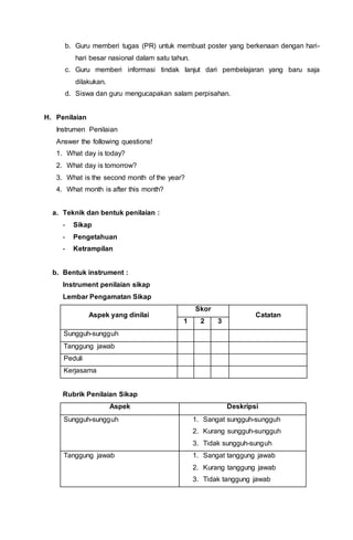 b. Guru memberi tugas (PR) untuk membuat poster yang berkenaan dengan hari-
hari besar nasional dalam satu tahun.
c. Guru memberi informasi tindak lanjut dari pembelajaran yang baru saja
dilakukan.
d. Siswa dan guru mengucapakan salam perpisahan.
H. Penilaian
Instrumen Penilaian
Answer the following questions!
1. What day is today?
2. What day is tomorrow?
3. What is the second month of the year?
4. What month is after this month?
a. Teknik dan bentuk penilaian :
- Sikap
- Pengetahuan
- Ketrampilan
b. Bentuk instrument :
Instrument penilaian sikap
Lembar Pengamatan Sikap
Aspek yang dinilai
Skor
Catatan
1 2 3
Sungguh-sungguh
Tanggung jawab
Peduli
Kerjasama
Rubrik Penilaian Sikap
Aspek Deskripsi
Sungguh-sungguh 1. Sangat sungguh-sungguh
2. Kurang sungguh-sungguh
3. Tidak sungguh-sunguh
Tanggung jawab 1. Sangat tanggung jawab
2. Kurang tanggung jawab
3. Tidak tanggung jawab
 