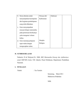 b. Siswa diminta untuk              Percaya diri       Elaborasi
     menyampaikan kesimpulan          Keberanian
     dari kegiatan pembelajaran
     yang telah dilakukan.
  c. Guru menyampaikan
     rencana belajar matematika
     pada pertemuan berikutnya
     yaitu mengenai volume
     kubus.
  d. Guru menutup pelajaran           Disiplin
     tepat waktu dengan               Religius
     mengucapkan salam.



H. SUMBER BELAJAR

  Nuharini, D & Wahyuni,Tri. 2008. BSE Matematika Konsep dan Aplikasinya:
  untuk SMP/MTs Kelas VIII. Jakarta: Pusat Perbukuan, Departemen Pendidikan
  Nasional.

I. PENILAIAN

  Teknik                     : Tes Tertulis

                                                     Semarang,   Maret 2011
                                                     Mahasiswa Praktikan

                                                     NIM.
 