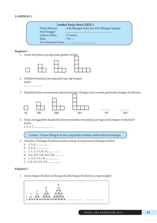 MODEL RPP KURIKULUM 2013 11 
LAMPIRAN 1 
Lembar Kerja Siswa (LKS) 1 
Pokok Bahasan : Pola Bilangan Bulat dan Pola Bilangan Segitiga 
Hari/Tanggal : ............................/....................................... 
Alokasi Waktu : 35 menit 
Kelas : VII ..... 
No Kelompok/Nama : ........./.................................... 
Kegiatan 1 
1. Amati banyaknya persegi pada gambar berikut. 
2. Tuliskan banyaknya persegi pada tiap-tiap bangun 
Jawab : 
....., ......, ....., ...... 
3. Dapatkah kalian menemukan pola keteraturan? Dengan pola tersebut gambarkan bangun berikutnya. 
............... ............... 
(i) (ii) (iii) (iv) (v) (vi) 
4. Tanpa menggambar dapatkah kalian menentukan banyaknya persegi untuk bangun berikutnya? 
Jawab : 
1, 3, 5, 7, ....., ......, ....., ...... 
Catatan : Urutan bilangan di atas yang kalian temukan disebut barisan bilangan 
5. Tentukan 4 bilangan berikutnya pada masing-masing barisan bilangan berikut: 
a. 3, 5, 8, ..., ..., ..., .... 
b. 2, 4, 6, ..., ..., ..., .... 
c. 1, 1, 2, 3, 5, 8, 13,..., ..., ..., ... 
d. 1x2, 2x3, 3x4, 4x5, 5x6, ..., ..., ... 
e. 1, 1/2, 1/3, 1/4, ..., ..., ..., .... 
f.. 1/2, 2/3, 3/4, 4/5, ..., ..., ..., .... 
Kegiatan 2 
1. Amati bangun berikut ini dan gambarlah bangun berikutnya yang mungkin 
......................... ............................. 
 