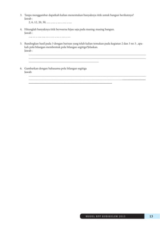 MODEL RPP KURIKULUM 2013 13 
3. Tanpa menggambar dapatkah kalian menentukan banyaknya titik untuk bangun berikutnya? 
Jawab : 
2, 6, 12, 20, 30, ..... , ..... , ..... , ..... , ..... 
4. Hitunglah banyaknya titik berwarna hijau saja pada masing-masing bangun. 
Jawab : 
...., .... , ...., ...., ..... , ..... , ..... , ..... , ..... 
5. Bandingkan hasil pada 3 dengan barisan yang telah kalian temukan pada kegiatan 2 dan 3 no 3 , apakah 
pola bilangan membentuk pola bilangan segitiga?Jelaskan. 
Jawab : 
.............................................................................................................................................................................. 
.............................................................................................................................................................................. 
........................................................................................................ 
6. Gambarkan dengan bahasamu pola bilangan segitiga 
Jawab: 
.............................................................................................................................................................................. 
.......................................................................................................................................................................... 
............................................................................................................... 
 