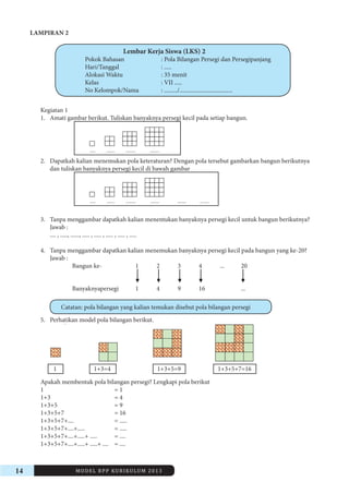 14 MODEL RPP KURIKULUM 2013 
LAMPIRAN 2 
Lembar Kerja Siswa (LKS) 2 
Pokok Bahasan : Pola Bilangan Persegi dan Persegipanjang 
Hari/Tanggal : ..... 
Alokasi Waktu : 35 menit 
Kelas : VII ..... 
No Kelompok/Nama : ........./.................................... 
Kegiatan 1 
1. Amati gambar berikut. Tuliskan banyaknya persegi kecil pada setiap bangun. 
..... ....... ......... ........ 
2. Dapatkah kalian menemukan pola keteraturan? Dengan pola tersebut gambarkan bangun berikutnya 
dan tuliskan banyaknya persegi kecil di bawah gambar 
..... ....... ......... ........ ........ ........ 
3. Tanpa menggambar dapatkah kalian menentukan banyaknya persegi kecil untuk bangun berikutnya? 
Jawab : 
.... , ....., ......, ..... , ..... , ..... , ..... , ..... 
4. Tanpa menggambar dapatkan kalian menemukan banyaknya persegi kecil pada bangun yang ke-20? 
Jawab : 
Bangun ke- 1 2 3 4 ... 20 
Banyaknyapersegi 1 4 9 16 ... 
Catatan: pola bilangan yang kalian temukan disebut pola bilangan persegi 
5. Perhatikan model pola bilangan berikut. 
1 1+3=4 1+3+5=9 1+3+5+7=16 
Apakah membentuk pola bilangan persegi? Lengkapi pola berikut 
1 = 1 
1+3 = 4 
1+3+5 = 9 
1+3+5+7 = 16 
1+3+5+7+.... = ..... 
1+3+5+7+....+..... = ..... 
1+3+5+7+....+.....+ ..... = .... 
1+3+5+7+....+.....+ .....+ .... = .... 
 