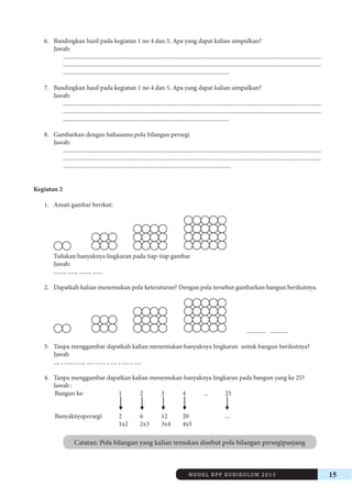 MODEL RPP KURIKULUM 2013 15 
6. Bandingkan hasil pada kegiatan 1 no 4 dan 5. Apa yang dapat kalian simpulkan? 
Jawab: 
.............................................................................................................................................................................. 
.............................................................................................................................................................................. 
................................................................................................................ 
7. Bandingkan hasil pada kegiatan 1 no 4 dan 5. Apa yang dapat kalian simpulkan? 
Jawab: 
.............................................................................................................................................................................. 
.............................................................................................................................................................................. 
................................................................................................................ 
8. Gambarkan dengan bahasamu pola bilangan persegi 
Jawab: 
.............................................................................................................................................................................. 
.............................................................................................................................................................................. 
................................................................................................................. 
Kegiatan 2 
1. Amati gambar berikut: 
Tuliskan banyaknya lingkaran pada tiap-tiap gambar 
Jawab: 
......., ......, ......., ....... 
2. Dapatkah kalian menemukan pola keteraturan? Dengan pola tersebut gambarkan bangun berikutnya. 
............. ............ 
3. Tanpa menggambar dapatkah kalian menentukan banyaknya lingkaran untuk bangun berikutnya? 
Jawab 
.... , ....., ......, ..... , ..... , ..... , ..... , ..... 
4. Tanpa menggambar dapatkan kalian menemukan banyaknya lingkaran pada bangun yang ke 25? 
Jawab : 
Bangun ke- 1 2 3 4 ... 25 
Banyaknyapersegi 2 6 12 20 ... 
1x2 2x3 3x4 4x5 
Catatan: Pola bilangan yang kalian temukan disebut pola bilangan persegipanjang 
 