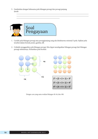 16 MODEL RPP KURIKULUM 2013 
5. Gambarkan dengan bahasamu pola bilangan persegi dan persegi panjang 
Jawab: 
.............................................................................................................................................................................. 
.............................................................................................................................................................................. 
........................................................................................................ 
Soal 
Pengayaan 
1. Carilah pola bilangan persegi atau persegipanjang yang ada disekitarmu minimal 3 pola. Sajikan pola 
tersebut dalam bentuk poster, gambar, dll. 
2. Cobalah menggambar pola bilangan persegi. Kita dapat mendapatkan bilangan persegi dari bilangan 
persegi sebelumnya. Perhatikan pola berikut: 
Dengan cara yang sama uraikan bilangan 49, 64, dan 100. 
 