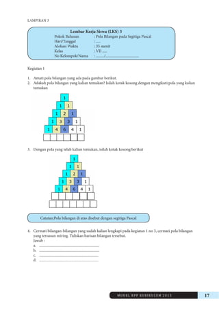 MODEL RPP KURIKULUM 2013 17 
LAMPIRAN 3 
Lembar Kerja Siswa (LKS) 3 
Pokok Bahasan : Pola Bilangan pada Segitiga Pascal 
Hari/Tanggal : ..... 
Alokasi Waktu : 35 menit 
Kelas : VII ..... 
No Kelompok/Nama : ........./.................................... 
Kegiatan 1 
1. Amati pola bilangan yang ada pada gambar berikut. 
2. Adakah pola bilangan yang kalian temukan? Isilah kotak kosong dengan mengikuti pola yang kalian 
temukan 
3. Dengan pola yang telah kalian temukan, isilah kotak kosong berikut 
Catatan:Pola bilangan di atas disebut dengan segitiga Pascal 
4. Cermati bilangan-bilangan yang sudah kalian lengkapi pada kegiatan 1 no 3, cermati pola bilangan 
yang tersusun miring. Tuliskan barisan bilangan tersebut. 
Jawab : 
a. ................................................................. 
b. ................................................................. 
c. ................................................................ 
d. ................................................................ 
 