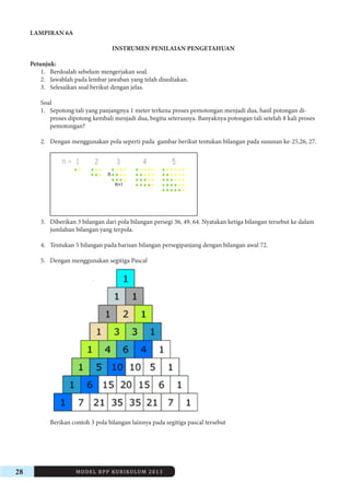 28 MODEL RPP KURIKULUM 2013 
LAMPIRAN 6A 
INSTRUMEN PENILAIAN PENGETAHUAN 
Petunjuk: 
1. Berdoalah sebelum mengerjakan soal. 
2. Jawablah pada lembar jawaban yang telah disediakan. 
3. Selesaikan soal berikut dengan jelas. 
Soal 
1. Sepotong tali yang panjangnya 1 meter terkena proses pemotongan menjadi dua, hasil potongan diproses 
dipotong kembali menjadi dua, begitu seterusnya. Banyaknya potongan tali setelah 8 kali proses 
pemotongan? 
2. Dengan menggunakan pola seperti pada gambar berikut tentukan bilangan pada susunan ke-25,26, 27. 
3. Diberikan 3 bilangan dari pola bilangan persegi 36, 49, 64. Nyatakan ketiga bilangan tersebut ke dalam 
jumlahan bilangan yang terpola. 
4. Tentukan 5 bilangan pada barisan bilangan persegipanjang dengan bilangan awal 72. 
5. Dengan menggunakan segitiga Pascal 
Berikan contoh 3 pola bilangan lainnya pada segitiga pascal tersebut 
 