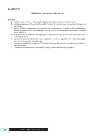 30 MODEL RPP KURIKULUM 2013 
LAMPIRAN 7A 
INSTRUMEN PENILAIAN KETRAMPILAN 
Petunjuk: 
1. Kerjakan tugas ini secara berkelompok. Anggota tiap kelompok paling banyak 3 orang. 
2. Lakukan pengamatan terhadap benda/kejadian/ sesuatu di sekitarmu yang memuat pola bilangan serta 
keteraturan. 
3. Siapkan lembaran atau format untuk mencatat hasil pengamatanmu. Terhadap setiap benda/kejadian/ 
sesuatu yang kalian amati, kumpulkan data tentang: (1) pola keteraturan yang terjadi dan (2) tentukan 
rumus suku ke-n. 
4. Buatlah laporan secara tertulis tentang kegiatan yang dilakukan sejak perencanaan, pelaksanaan dan 
hasil yang diperoleh. 
5. Laporan mencakup komponen: (a) tujuan kegiatan (b) persiapan (c) pelaksanaan, (d) hasil yang diperoleh, 
(e) kesan dan pesan terhadap tugas. 
6. Laporan memuat hal-hal berikut ini: (a) Penyajian data yang diperoleh, (b) Laporan dipresentasikan 
atau dipamerkan. 
7. Laporan dikumpulkan paling lambat empat minggu setelah diberikan tugas projek ini. 
 