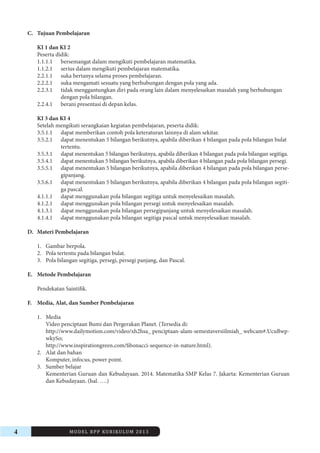 4 MODEL RPP KURIKULUM 2013 
C. Tujuan Pembelajaran 
KI 1 dan KI 2 
Peserta didik: 
1.1.1.1 bersemangat dalam mengikuti pembelajaran matematika. 
1.1.2.1 serius dalam mengikuti pembelajaran matematika. 
2.2.1.1 suka bertanya selama proses pembelajaran. 
2.2.2.1 suka mengamati sesuatu yang berhubungan dengan pola yang ada. 
2.2.3.1 tidak menggantungkan diri pada orang lain dalam menyelesaikan masalah yang berhubungan 
dengan pola bilangan. 
2.2.4.1 berani presentasi di depan kelas. 
KI 3 dan KI 4 
Setelah mengikuti serangkaian kegiatan pembelajaran, peserta didik: 
3.5.1.1 dapat memberikan contoh pola keteraturan lainnya di alam sekitar. 
3.5.2.1 dapat menentukan 5 bilangan berikutnya, apabila diberikan 4 bilangan pada pola bilangan bulat 
tertentu. 
3.5.3.1 dapat menentukan 5 bilangan berikutnya, apabila diberikan 4 bilangan pada pola bilangan segitiga. 
3.5.4.1 dapat menentukan 5 bilangan berikutnya, apabila diberikan 4 bilangan pada pola bilangan persegi. 
3.5.5.1 dapat menentukan 5 bilangan berikutnya, apabila diberikan 4 bilangan pada pola bilangan persegipanjang. 
3.5.6.1 dapat menentukan 5 bilangan berikutnya, apabila diberikan 4 bilangan pada pola bilangan segitiga 
pascal. 
4.1.1.1 dapat menggunakan pola bilangan segitiga untuk menyelesaikan masalah. 
4.1.2.1 dapat menggunakan pola bilangan persegi untuk menyelesaikan masalah. 
4.1.3.1 dapat menggunakan pola bilangan persegipanjang untuk menyelesaikan masalah. 
4.1.4.1 dapat menggunakan pola bilangan segitiga pascal untuk menyelesaikan masalah. 
D. Materi Pembelajaran 
1. Gambar berpola. 
2. Pola tertentu pada bilangan bulat. 
3. Pola bilangan segitiga, persegi, persegi panjang, dan Pascal. 
E. Metode Pembelajaran 
Pendekatan Saintifik. 
F. Media, Alat, dan Sumber Pembelajaran 
1. Media 
Video penciptaan Bumi dan Pergerakan Planet. (Tersedia di: 
http://www.dailymotion.com/video/xh2hsa_ penciptaan-alam-semestaversiilmiah_ webcam#.UcuBwpwkySo; 
http://www.inspirationgreen.com/fibonacci-sequence-in-nature.html). 
2. Alat dan bahan 
Komputer, infocus, power point. 
3. Sumber belajar 
Kementerian Guruan dan Kebudayaan. 2014. Matematika SMP Kelas 7. Jakarta: Kementerian Guruan 
dan Kebudayaan. (hal. ….) 
 