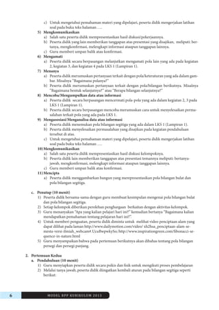 6 MODEL RPP KURIKULUM 2013 
c) Untuk mengetahui pemahaman materi yang dipelajari, peserta didik mengerjakan latihan 
soal pada buku teks halaman …. 
5) Mengkomunikasikan 
a) Salah satu peserta didik mempresentasikan hasil diskusi/pekerjaannya. 
b) Peserta didik yang lain memberikan tanggapan atas presentasi yang disajikan, meliputi: bertanya, 
mengkonfirmasi, melengkapi informasi ataupun tanggapan lainnya. 
c) Guru memberi umpan balik atau konfirmasi. 
6) Mengamati 
a) Peserta didik secara berpasangan melanjutkan mengamati pola lain yang ada pada kegiatan 
2, kegiatan 3, dan kegiatan 4 pada LKS 1 (Lampiran 1). 
7) Menanya 
a) Peserta didik merumuskan pertanyaan terkait dengan pola/keteraturan yang ada dalam gambar. 
Misalnya ”Bagaimana polanya?” 
b) Peserta didik merumuskan pertanyaan terkait dengan pola/bilangan berikutnya. Misalnya 
”Bagaimana bentuk selanjutnya?” atau “Berapa bilangan selanjutnya?” 
8) Mencoba/Mengumpulkan data atau informasi 
a) Peserta didik secara berpasangan mencermati pola-pola yang ada dalam kegiatan 2, 3 pada 
LKS 1 (Lampiran 1). 
b) Peserta didik secara berpasangan mencoba merumuskan cara untuk menyelesaikan permasalahan 
terkait pola yang ada pada LKS 1. 
9) Mengasosiasi/Menganalisa data atau informasi 
a) Peserta didik menemukan pola bilangan segitiga yang ada dalam LKS 1 (Lampiran 1). 
b) Peserta didik menyelesaikan permasalahan yang disajikan pada kegiatan pendahuluan 
tersebut di atas. 
c) Untuk mengetahui pemahaman materi yang dipelajari, peserta didik mengerjakan latihan 
soal pada buku teks halaman …. 
10) Mengkomunikasikan 
a) Salah satu peserta didik mempresentasikan hasil diskusi kelompoknya. 
b) Peserta didik lain memberikan tanggapan atas presentasi temannya meliputi: bertanyajawab, 
mengkonfirmasi, melengkapi informasi ataupun tanggapan lainnya. 
c) Guru memberi umpan balik atau konfirmasi. 
11) Mencipta 
a) Peserta didik menggambarkan bangun yang merepresentasikan pola bilangan bulat dan 
pola bilangan segitiga. 
c. Penutup (10 menit) 
1) Peserta didik bersama-sama dengan guru membuat kesimpulan mengenai pola bilangan bulat 
dan pola bilangan segitiga. 
2) Setiap kelompok diberikan perolehan penghargaan berkaitan dengan aktivitas kelompok. 
3) Guru menanyakan “Apa yang kalian pelajari hari ini?” kemudian bertanya “Bagaimana kalian 
mendapatkan pemahaman tentang pelajaran hari ini?”. 
4) Untuk memberi penguatan, peserta didik diminta untuk melihat video penciptaan alam yang 
dapat dilihat pada laman http://www.dailymotion.com/video/ xh2hsa_penciptaan-alam-semesta- 
versi-ilmiah_webcam#.UcuBwpwkySo; http://www.inspirationgreen.com/fibonacci-sequence- 
in-nature.html 
5) Guru menyampaikan bahwa pada pertemuan berikutnya akan dibahas tentang pola bilangan 
persegi dan persegi panjang. 
2. Pertemuan Kedua 
a. Pendahuluan (10 menit) 
1) Guru menyiapkan peserta didik secara psikis dan fisik untuk mengikuti proses pembelajaran 
2) Melalui tanya jawab, peserta didik diingatkan kembali aturan pada bilangan segitiga seperti 
berikut: 
 