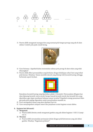 MODEL RPP KURIKULUM 2013 7 
............. ............. 
1 3 6 10 
3) Peserta didik mengamati tayangan foto yang memuat pola bangun persegi yang ada di alam 
sekitar. Contoh: pola pada rumah keong. 
4) Guru bertanya : dapatkah kalian menemukan adanya pola persegi di alam selain yang telah 
ditayangkan? 
5) Peserta didik diberi permasalahan yang berkaitan dengan kehidupan sehari-hari yang terkait 
pola barisan. Misalnya: Taman memiliki daerah yang ditutupi oleh keramik kuning sehingga 
berbentuk seperti berikut: 
Banyaknya keramik kuning yang diperlukan adalah 14 keramik. Direncanakan dibagian luar 
akan dipasang keramik warna merah, berapa banyak keramik merah dan keramik biru yang 
diperlukan agar dapat membatasi halaman taman tersebut? Dapatkah strategi penentuan bilangan 
pada pola segitiga digunakan untuk menyelesaikan masalah ini. 
8) Guru menegaskan tujuan yang akan dipelajari hari ini. 
9) Guru menyampaikan cakupan materi dan penjelasan uraian kegiatan sesuai silabus. 
b. Kegiatan Inti (60 menit) 
1) Mengamati 
a) Peserta didik diminta untuk mengamati gambar yang ada dalam kegiatan 1 LKS 2 (Lampiran 
2). 
2) Menanya 
a) Peserta didik merumuskan pertanyaan terkait dengan pola/keteraturan yang ada dalam 
gambar. Misalnya ”Bagaimana polanya?” 
 