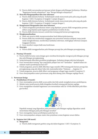 8 MODEL RPP KURIKULUM 2013 
b) Peserta didik merumuskan pertanyaan terkait dengan pola/bilangan berikutnya. Misalnya 
”Bagaimana bentuk selanjutnya?” atau “Berapa bilangan selanjutnya?”. 
3) Mencoba/Mengumpulkan data atau informasi 
a) Peserta didik diminta berkerja berkelompok untuk mencermati pola-pola yang ada pade 
kegiatan 1 LKS 2 (Lampiran 2) langkah 1 sampai dengan 5. 
b) Peserta didik diminta berkerja berkelompok untuk mencermati pola-pola yang ada pada 
kegiatan 2 LKS 2 (Lampiran 2) langkah 1 sampai dengan 5. 
4) Mengasosiasi/Menganalisa data atau informasi 
a) Untuk mengetahui pemahaman materi yang dipelajari, peserta didik mengerjakan permasalahan 
yang diajukan pada kegiatan pendahuluan tersebut di atas. 
b) Peserta didik diminta mencari contoh lain tentang pola barisan persegipanjang. 
5) Mengkomunikasikan 
a) Salah satu peserta didik mempresentasikan hasil diskusi/pekerjaannya. 
b) Peserta didik lain memberikan tanggapan atas presentasi temanya meliputi: tanya jawab 
untuk mengkonfirmasi, memberikan tambahan informasi, melengkapi informasi ataupun 
tanggapan lainnya. 
c) Guru memberi umpan balik atau konfirmasi. 
6) Mencipta 
a) Peserta didik menggambarkan pola bilangan persegi dan pola bilangan persegipanjang. 
c. Penutup (10 menit) 
1) Peserta didik bersama-sama dengan guru membuat kesimpulan mengenai pola bilangan persegi 
dan pola bilangan persegipanjang. 
2) Setiap kelompok diberikan perolehan penghargaan berkaitan dengan aktivitas kelompok. 
3) Guru menanyakan tentang ”Apa yang kalian pelajari hari ini?” kemudian “ Apakah kalian memahami 
materi pembelajaran hari ini?” 
4) Untuk penguatan, peserta didik diberikan tugas mandiri (PR) tentang pola barisan persegi dan 
persegipanjang yang ada dalam buku teks matematika kelas 7 halaman …, kegiatan 2.3. 
5) Untuk pengayaan, peserta didik diberi soal pengayaan sebagai tugas mandiri (Lampiran 2). 
6) Guru menyampaikan materi pertemuan yang akan datang yaitu: bilangan segitiga Pascal. 
3. Pertemuan Ketiga 
a. Pendahuluan (10 menit) 
1) Guru menyiapkan peserta didik secara psikis dan fisik untuk mengikuti proses pembelajaran. 
2) Melalui tanya jawab peserta didik diingatkan kembali tentang pola barisan segitiga. 
3) Guru mengajukan masalah bagaimana cara menentukan suku ke-10 bila diberikan pola bilangan 
berikut. 
Dapatkah strategi yang digunakan pada penentuan pola bilangan segitiga digunakan untuk 
menentukan bilangan pada pola bilangan tersebut? 
4) Guru menegaskan tujuan pembelajaran pada hari ini. 
5) Guru menyampaikan cakupan materi dan penjelasan uraian kegiatan sesuai silabus. 
b. Kegiatan Inti (100 menit) 
1) Mengamati 
a) Peserta didik mengamati gambar yang ada dalam kegiatan 1 LKS 3 (Lampiran 3). 
 