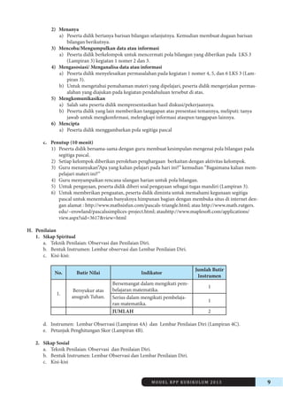 MODEL RPP KURIKULUM 2013 9 
2) Menanya 
a) Peserta didik bertanya barisan bilangan selanjutnya. Kemudian membuat dugaan barisan 
bilangan berikutnya. 
3) Mencoba/Mengumpulkan data atau informasi 
a) Peserta didik berkelompok untuk mencermati pola bilangan yang diberikan pada LKS 3 
(Lampiran 3) kegiatan 1 nomer 2 dan 3. 
4) Mengasosiasi/ Menganalisa data atau informasi 
a) Peserta didik menyelesaikan permasalahan pada kegiatan 1 nomer 4, 5, dan 6 LKS 3 (Lampiran 
3). 
b) Untuk mengetahui pemahaman materi yang dipelajari, peserta didik mengerjakan permasalahan 
yang diajukan pada kegiatan pendahuluan tersebut di atas. 
5) Mengkomunikasikan 
a) Salah satu peserta didik mempresentasikan hasil diskusi/pekerjaannya. 
b) Peserta didik yang lain memberikan tanggapan atas presentasi temannya, meliputi: tanya 
jawab untuk mengkonfirmasi, melengkapi informasi ataupun tanggapan lainnya. 
6) Mencipta 
a) Peserta didik menggambarkan pola segitiga pascal 
c. Penutup (10 menit) 
1) Peserta didik bersama-sama dengan guru membuat kesimpulan mengenai pola bilangan pada 
segitiga pascal. 
2) Setiap kelompok diberikan perolehan penghargaan berkaitan dengan aktivitas kelompok. 
3) Guru menanyakan”Apa yang kalian pelajari pada hari ini?” kemudian “Bagaimana kalian mempelajari 
materi ini?” 
4) Guru menyampaikan rencana ulangan harian untuk pola bilangan. 
5) Untuk pengayaan, peserta didik diberi soal pengayaan sebagai tugas mandiri (Lampiran 3). 
6) Untuk memberikan penguatan, peserta didik diminta untuk memahami kegunaan segitiga 
pascal untuk menentukan banyaknya himpunan bagian dengan membuka situs di internet dengan 
alamat : http://www.mathsisfun.com/pascals-triangle.html; atau http://www.math.rutgers. 
edu/~erowland/pascalssimplices-project.html; atauhttp://www.maplesoft.com/applications/ 
view.aspx?sid=3617&view=html 
H. Penilaian 
1. Sikap Spiritual 
a. Teknik Penilaian: Observasi dan Penilaian Diri. 
b. Bentuk Instrumen: Lembar observasi dan Lembar Penilaian Diri. 
c. Kisi-kisi: 
No. Butir Nilai Indikator Jumlah Butir 
Instrumen 
1. Bersyukur atas 
anugrah Tuhan. 
Bersemangat dalam mengikuti pembelajaran 
matematika. 1 
Serius dalam mengikuti pembelajaran 
matematika. 1 
JUMLAH 2 
d. Instrumen: Lembar Observasi (Lampiran 4A) dan Lembar Penilaian Diri (Lampiran 4C). 
e. Petunjuk Penghitungan Skor (Lampiran 4B). 
2. Sikap Sosial 
a. Teknik Penilaian: Observasi dan Penilaian Diri. 
b. Bentuk Instrumen: Lembar Observasi dan Lembar Penilaian Diri. 
c. Kisi-kisi 
 