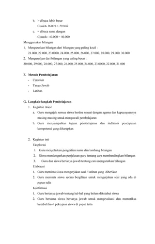 b. > dibaca lebih besar
Contoh 36.078 > 29.876
c. = dibaca sama dengan
Contoh : 40.000 = 40.000
Menggunakan bilangan
1. Mengurutkan bilangan dari bilangan yang paling kecil :
21.000, 22.000, 23.0000, 24.000, 25.000, 26.000, 27.000, 28.000, 29.000, 30.000
2. Mengurutkan dari bilangan yang paling besar :
30.000, 29.000, 28.000, 27.000, 26.000, 25.000, 24.000, 23.0000, 22.000, 21.000
F. Metode Pembelajaran
- Ceramah
- Tanya Jawab
- Latihan
G. Langkah-langkah Pembelajaran
1. Kegiatan Awal
a. Guru mengajak semua siswa berdoa sesuai dengan agama dan kepecayaannya
masing-masing untuk mengawali pembelajaran
b. Guru menyampaikan tujuan pembelajaran dan indikator pencapaian
kompetensi yang diharapkan
2. Kegiatan inti
Eksplorasi
1. Guru menjelaskan pengertian nama dan lambang bilangan
2. Siswa mendengarkan penjelasan guru tentang cara membandingkan bilangan
3. Guru dan siswa bertanya jawab tentang cara mengurutkan bilangan
Elaborasi
1. Guru meminta siswa mengerjakan soal / latihan yang diberikan
2. Guru meminta siswa secara bergiliran untuk mengerjakan soal yang ada di
papan tulis
Konfirmasi
1. Guru bertanya jawab tentang hal-hal yang belum diketahui siswa
2. Guru bersama siswa bertanya jawab untuk mengevaluasi dan memeriksa
kembali hasil pekerjaan siswa di papan tulis
 
