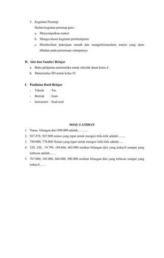 3. Kegiatan Penutup
Dalam kegiatan penutup guru :
a. Menyimpulkan materi
b. Mengevaluasi kegiatan pembelajaran
c. Memberikan pekerjaan rumah dan menginformasikan materi yang akan
dibahas pada pertemuan selanjutnya
H. Alat dan Sumber Belajar
a. Buku pelajaran matematika untuk sekolah dasar kelas 4
b. Matematika SD untuk kelas IV
I. Penilaian Hasil Belajar
- Teknik : Tes
- Bentuk : Isian
- Instrumen : Soal-soal
SOAL LATIHAN
1. Nama bilangan dari 890.000 adalah.............
2. 567.878, 567.000 notasi yang tepat untuk mengisi titik-titik adalah.........
3. 789.000, 778.000 Notasi yang tepat untuk mengisi titik-titik adalah......
4. 320, 330, 19.799, 189.666, 465.000 urutkan bilangan dari yang terkecil sampai yang
terbesar adalah........
5. 767.000, 345.000, 666.000, 900.000 urutkan bilangan dari yang terbesar sampai yang
terkecil.......
 