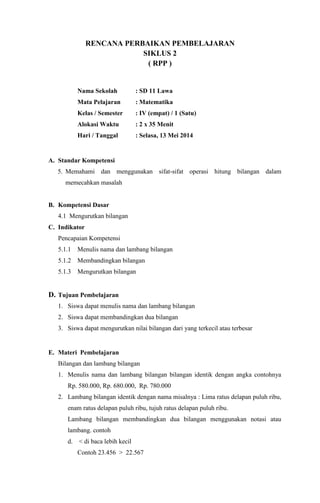 RENCANA PERBAIKAN PEMBELAJARAN
SIKLUS 2
( RPP )
Nama Sekolah : SD 11 Lawa
Mata Pelajaran : Matematika
Kelas / Semester : IV (empat) / 1 (Satu)
Alokasi Waktu : 2 x 35 Menit
Hari / Tanggal : Selasa, 13 Mei 2014
A. Standar Kompetensi
5. Memahami dan menggunakan sifat-sifat operasi hitung bilangan dalam
memecahkan masalah
B. Kompetensi Dasar
4.1 Mengurutkan bilangan
C. Indikator
Pencapaian Kompetensi
5.1.1 Menulis nama dan lambang bilangan
5.1.2 Membandingkan bilangan
5.1.3 Mengurutkan bilangan
D. Tujuan Pembelajaran
1. Siswa dapat menulis nama dan lambang bilangan
2. Siswa dapat membandingkan dua bilangan
3. Siswa dapat mengurutkan nilai bilangan dari yang terkecil atau terbesar
E. Materi Pembelajaran
Bilangan dan lambang bilangan
1. Menulis nama dan lambang bilangan bilangan identik dengan angka contohnya
Rp. 580.000, Rp. 680.000, Rp. 780.000
2. Lambang bilangan identik dengan nama misalnya : Lima ratus delapan puluh ribu,
enam ratus delapan puluh ribu, tujuh ratus delapan puluh ribu.
Lambang bilangan membandingkan dua bilangan menggunakan notasi atau
lambang. contoh
d. < di baca lebih kecil
Contoh 23.456 > 22.567
 