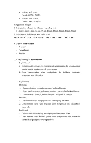 e. > dibaca lebih besar
Contoh 36.078 > 29.876
f. = dibaca sama dengan
Contoh : 40.000 = 40.000
Menggunakan bilangan
1. Mengurutkan bilangan dari bilangan yang paling kecil :
21.000, 22.000, 23.0000, 24.000, 25.000, 26.000, 27.000, 28.000, 29.000, 30.000
2. Mengurutkan dari bilangan yang paling besar :
30.000, 29.000, 28.000, 27.000, 26.000, 25.000, 24.000, 23.0000, 22.000, 21.000
F. Metode Pembelajaran
- Ceramah
- Tanya Jawab
- Latihan
G. Langkah-langkah Pembelajaran
1. Kegiatan Awal
a. Guru mengajak semua siswa berdoa sesuai dengan agama dan kepecayaannya
masing-masing untuk mengawali pembelajaran
b. Guru menyampaikan tujuan pembelajaran dan indikator pencapaian
kompetensi yang diharapkan
2. Kegiatan inti
Eksplorasi
1. Guru menjelaskan pengertian nama dan lambang bilangan
2. Siswa mendengarkan penjelasan guru tentang cara membandingkan bilangan
3. Guru dan siswa bertanya jawab tentang cara mengurutkan bilangan
Elaborasi
1. Guru meminta siswa mengerjakan soal / latihan yang diberikan
2. Guru meminta siswa secara bergiliran untuk mengerjakan soal yang ada di
papan tulis
Konfirmasi
1. Guru bertanya jawab tentang hal-hal yang belum diketahui siswa
2. Guru bersama siswa bertanya jawab untuk mengevaluasi dan memeriksa
kembali hasil pekerjaan siswa di papan tulis
 