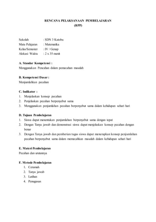 RENCANA PELAKSANAAN PEMBELAJARAN
(RPP)
Sekolah : SDN 3 Katobu
Mata Pelajaran : Matematika
Kelas/Semester : IV / Genap
Alokasi Waktu : 2 x 35 menit
A. Standar Kompetensi :
Menggunakan Pencahan dalam pemecahan masalah
B. Kompetensi Dasar :
Menjumlahkan pecahan
C. Indikator :
1. Menjelaskan konsep pecahan
2. Penjelaskan pecahan berpenyebut sama
3. Menggunakan penjumlahan pecahan berpenyebut sama dalam kehidupan sehari hari
D. Tujuan Pembelajaran
1. Siswa dapat menentukan penjumlahan berpenyebut sama dengan tepat
2. Dengan Tanya jawab dan demonstrasi siswa dapat menjelaskan konsep pecahan dengan
benar
3. Dengan Tanya jawab dan pemberian tugas siswa dapat menerapkan konsep penjumlahan
pecahan berpenyebut sama dalam memecahkan masalah dalam kehidupan sehari hari
E. Materi Pembelajaran
Pecahan dan urutannya
F. Metode Pembelajaran
1. Ceramah
2. Tanya jawab
3. Latihan
4. Penugasan
 