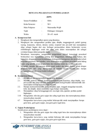 1
RENCANA PELAKSANAAN PEMBELAJARAN
(RPP)
Satuan Pendidikan : SMA
Kelas/Semester : XI/1
Mata Pelajaran : Matematika-Wajib
Topik : Hubungan Antargaris
Waktu : 20 x 45 menit
A. Kompetensi Inti
1. Menghayati dan mengamalkan ajaran yang dianutnya.
2. Menghayati dan mengamalkan perilaku jujur, disiplin, tanggungjawab, peduli (gotong
royong, kerjasama, toleran, damai), santun, responsif dan pro-aktif dan menunjukkan
sikap sebagai bagian dari atas berbagai permasalahan dalam berinteraksi secara
efektifdengan lingkungan sosial dan alam serta dalam menempatkan diri sebagai
cerminan bangsa dalam pergaulan dunia.
3. Memahami, menerapkan, menganalisis pengetahuan faktual, konseptual, prosedural
berdasarkan rasa ingintahunya tentang ilmu pengetahuan, teknologi, seni, budaya, dan
humaniora dengan wawasan kemanusiaan, kebangsaan, kenegaraan,dan perabadan terkait
penyebab penomena dan kejadian, serta menerapkan pengetahuan prosedural pada bidang
kajian yang spesifik sesuai dengan bakat dan minatnya untuk memecahkan masalah.
4. Mengolah, menalar dan menyaji dalam ranah konkrit dan ranah abstrak terkait dengan
pengembangan dari yang dipelajarinya di sekolah secara mandiri dan mampu
menggunakan metoda sesuai kaidah keilmuan.
B. Kompetensi Dasar
1.1. Menghayati dan mengamalkan agama yang dianutnya
2.1. Memiliki motivasi internal, kemampuan bekerjasama,konsisten, sikap disiplin, rasa
percayadiri, dan sikap toleransi dalam perbedaan strategi berpikir dalammemilih dan
menerapkan strategi menyelesaikan masalah.
2.2. Mampu mentransformasidiri dalam berpilaku jujur, tangguh mengadapi masalah,
kritis dan disiplin dalam melakukan tugas belajar matematika.
2.3. Menunjukkan sikap bertanggungjawab, rasa ingin tahu, jujurdan perilaku peduli
lingkungan.
3.10 Menganalisis sifat dua garis sejajar dan saling tegak lurus dan menerapkannya dalam
menyelesaikan masalah.
4.7 Menganalisis kurva-kurva yang melalui beberapa titik untuk menyimpulkan berupa
garis lurus, garis-garis sejajar, atau garis-garis tegak lurus.
C. Tujuan Pembelajaran
Setelah proses pembelajaran siswa dapat :
1. Menganalisis sifat dua garis sejajar dan saling tegak lurus dan menerapkannya dalam
menyelesaikan masalah.
2. Menganalisis kurva-kurva yang melalui beberapa titik untuk menyimpulkan berupa
garis lurus, garis-garis sejajar, atau garis-garis tegak lurus.
 