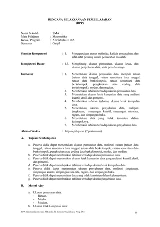 RENCANA PELAKSANAAN PEMBELAJARAN
                                         (RPP)


Nama Sekolah                 :   SMA ....
Mata Pelajaran               :   Matematika
Kelas / Program              :   XI (Sebelas) / IPA
Semester                     :   Ganjil


Standar Kompetensi                        : 1.      Menggunakan aturan statistika, kaidah pencacahan, dan
                                                    sifat-sifat peluang dalam pemecahan masalah.

Kompetensi Dasar                          : 1.3. Menghitung ukuran pemusatan, ukuran letak, dan
                                                 ukuran penyebaran data, serta penafsirannya.

Indikator                                 : 1.      Menentukan ukuran pemusatan data, meliputi rataan
                                                    (rataan data tunggal, rataan sementara data tunggal,
                                                    rataan data berkelompok, rataan sementara data
                                                    berkelompok,        pengkodean  atau    coding    data
                                                    berkelompok), modus, dan median.
                                            2.      Memberikan tafsiran terhadap ukuran pemusatan data.
                                            3.      Menentukan ukuran letak kumpulan data yang meliputi
                                                    kuartil, desil, dan persentil.
                                            4.      Memberikan tafsiran terhadap ukuran letak kumpulan
                                                    data.
                                            5.      Menentukan ukuran penyebaran data, meliputi
                                                    jangkauan, simpangan kuartil, simpangan rata-rata,
                                                    ragam, dan simpangan baku.
                                            6.      Menentukan data yang tidak konsisten dalam
                                                    kelompoknya.
                                            7.      Memberikan tafsiran terhadap ukuran penyebaran data.

Alokasi Waktu                             : 14 jam pelajaran (7 pertemuan).

A.     Tujuan Pembelajaran

       a. Peserta didik dapat menentukan ukuran pemusatan data, meliputi rataan (rataan data
          tunggal, rataan sementara data tunggal, rataan data berkelompok, rataan sementara data
          berkelompok, pengkodean atau coding data berkelompok), modus, dan median.
       b. Peserta didik dapat memberikan tafsiran terhadap ukuran pemusatan data.
       c. Peserta didik dapat menentukan ukuran letak kumpulan data yang meliputi kuartil, desil,
          dan persentil.
       d. Peserta didik dapat memberikan tafsiran terhadap ukuran letak kumpulan data.
       e. Peserta didik dapat menentukan ukuran penyebaran data, meliputi jangkauan,
          simpangan kuartil, simpangan rata-rata, ragam, dan simpangan baku.
       f. Peserta didik dapat menentukan data yang tidak konsisten dalam kelompoknya.
       g. Peserta didik dapat memberikan tafsiran terhadap ukuran penyebaran data.

B.     Materi Ajar

       a. Ukuran pemusatan data:
          - Rataan.
          - Modus.
          - Median.
       b. Ukuran letak kumpulan data:
RPP Matematika SMA dan MA Kelas XI Semester Ganjil (2A) Prog. IPA                                     30
 