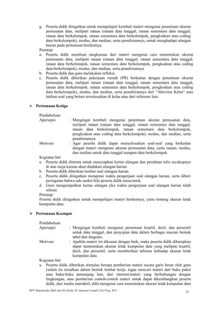 g. Peserta didik diingatkan untuk mempelajari kembali materi mengenai penentuan ukuran
          pemusatan data, meliputi rataan (rataan data tunggal, rataan sementara data tunggal,
          rataan data berkelompok, rataan sementara data berkelompok, pengkodean atau coding
          data berkelompok), modus, dan median, serta penafsirannya, untuk menghadapi ulangan
          harian pada pertemuan berikutnya.
       Penutup
       a. Peserta didik membuat rangkuman dari materi mengenai cara menentukan ukuran
          pemusatan data, meliputi rataan (rataan data tunggal, rataan sementara data tunggal,
          rataan data berkelompok, rataan sementara data berkelompok, pengkodean atau coding
          data berkelompok), modus, dan median, serta penafsirannya
       b. Peserta didik dan guru melakukan refleksi.
       c. Peserta didik diberikan pekerjaan rumah (PR) berkaitan dengan penentuan ukuran
          pemusatan data, meliputi rataan (rataan data tunggal, rataan sementara data tunggal,
          rataan data berkelompok, rataan sementara data berkelompok, pengkodean atau coding
          data berkelompok), modus, dan median, serta penafsirannya dari “Aktivitas Kelas“ atau
          latihan soal yang belum terselesaikan di kelas atau dari referensi lain.

 Pertemuan Ketiga

       Pendahuluan
       Apersepsi             : Mengingat kembali mengenai penentuan ukuran pemusatan data,
                               meliputi rataan (rataan data tunggal, rataan sementara data tunggal,
                               rataan data berkelompok, rataan sementara data berkelompok,
                               pengkodean atau coding data berkelompok), modus, dan median, serta
                               penafsirannya.
       Motivasi              : Agar peserta didik dapat menyelesaikan soal-soal yang berkaitan
                               dengan materi mengenai ukuran pemusatan data, yaitu rataan, modus,
                               dan median untuk data tunggal maupun data berkelompok.
       Kegiatan Inti
       a. Peserta didik diminta untuk menyiapkan kertas ulangan dan peralatan tulis secukupnya
           di atas meja karena akan diadakan ulangan harian.
       b. Peserta didik diberikan lembar soal ulangan harian.
       c. Peserta didik diingatkan mengenai waktu pengerjaan soal ulangan harian, serta diberi
           peringatan bahwa ada sanksi bila peserta didik mencontek.
       d. Guru mengumpulkan kertas ulangan jika waktu pengerjaan soal ulangan harian telah
           selesai.
       Penutup
       Peserta didik diingatkan untuk mempelajari materi berikutnya, yaitu tentang ukuran letak
       kumpulan data.

 Pertemuan Keempat

       Pendahuluan
       Apersepsi             : Mengingat kembali mengenai penentuan kuartil, desil, dan persentil
                               untuk data tunggal, dan penyajian data dalam berbagai macam bentuk
                               tabel dan diagram..
       Motivasi              : Apabila materi ini dikuasai dengan baik, maka peserta didik diharapkan
                               dapat menentukan ukuran letak kumpulan data yang meliputi kuartil,
                               desil, dan persentil, serta memberikan tafsiran terhadap ukuran letak
                               kumpulan data.
       Kegiatan Inti
       a. Peserta didik diberikan stimulus berupa pemberian materi secara garis besar oleh guru
          (selain itu misalkan dalam bentuk lembar kerja, tugas mencari materi dari buku paket
          atau buku-buku penunjang lain, dari internet/materi yang berhubungan dengan
          lingkungan, atau pemberian contoh-contoh materi untuk dapat dikembangkan peserta
          didik, dari media interaktif, dsb) mengenai cara menentukan ukuran letak kumpulan data
RPP Matematika SMA dan MA Kelas XI Semester Ganjil (2A) Prog. IPA                                32
 