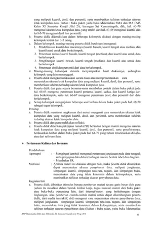 yang meliputi kuartil, desil, dan persentil, serta memberikan tafsiran terhadap ukuran
          letak kumpulan data (Bahan : buku paket, yaitu buku Matematika SMA dan MA ESIS
          Kelas XI Semester Ganjil Jilid 2A, karangan Sri Kurnianingsih, dkk, hal. 63-70
          mengenai ukuran letak kumpulan data, yang terdiri dari hal. 63-65 mengenai kuartil, dan
          hal 65-70 mengenai desil dan persentil).
       b. Peserta didik dikondisikan dalam beberapa kelompok diskusi dengan masing-masing
          kelompok terdiri dari 3-5 orang.
       c. Dalam kelompok, masing-masing peserta didik berdiskusi mengenai:
          1. Pendefinisian kuartil dan macamnya (kuartil bawah, kuartil tengah atau median, dan
              kuartil atas) untuk data berkelompok.
           2. Penentuan rumus kuartil bawah, kuartil tengah (median), dan kuartil atas untuk data
              berkelompok.
           3. Penghitungan kuartil bawah, kuartil tengah (median), dan kuartil atas untuk data
              berkelompok.
           4. Penentuan desil dan persentil dari data berkelompok.
       d. Masing-masing kelompok diminta menyampaikan hasil diskusinya, sedangkan
          kelompok yang lain menanggapi.
       e. Peserta didik mengkomunikasikan secara lisan atau mempresentasikan cara
          menentukan ukuran letak kumpulan data yang meliputi kuartil, desil, dan persentil, serta
          memberikan tafsiran terhadap ukuran letak kumpulan data.
       f. Peserta didik dan guru secara bersama-sama membahas contoh dalam buku paket pada
          hal. 64-65 mengenai penentuan kuartil pertama, kuartil kedua, dan kuartil ketiga dari
          data berkelompok, serta hal. 66-67 mengenai penentuan desil, dan persentil dari data
          berkelompok.
       g. Setiap kelompok mengerjakan beberapa soal latihan dalam buku paket pada hal. 68-70
          sebagai tugas kelompok.
       Penutup
       a. Peserta didik membuat rangkuman dari materi mengenai cara menentukan ukuran letak
          kumpulan data yang meliputi kuartil, desil, dan persentil, serta memberikan tafsiran
          terhadap ukuran letak kumpulan data.
       b. Peserta didik dan guru melakukan refleksi.
       c. Peserta didik diberikan pekerjaan rumah (PR) berkaitan dengan materi mengenai ukuran
          letak kumpulan data yang meliputi kuartil, desil, dan persentil, serta penafsirannya,
          berdasarkan latihan dalam buku paket pada hal. 68-70 yang belum terselesaikan di kelas
          atau dari referensi lain.

 Pertemuan Kelima dan Keenam

       Pendahuluan
       Apersepsi             : - Mengingat kembali mengenai penentuan jangkauan pada data tunggal,
                                 serta penyajian data dalam berbagai macam bentuk tabel dan diagram.
                               - Membahas PR.
       Motivasi              : Apabila materi ini dikuasai dengan baik, maka peserta didik diharapkan
                               dapat menentukan ukuran penyebaran data, meliputi jangkauan,
                               simpangan kuartil, simpangan rata-rata, ragam, dan simpangan baku,
                               menentukan data yang tidak konsisten dalam kelompoknya, serta
                               memberikan tafsiran terhadap ukuran penyebaran data.
       Kegiatan Inti
       a. Peserta didik diberikan stimulus berupa pemberian materi secara garis besar oleh guru
          (selain itu misalkan dalam bentuk lembar kerja, tugas mencari materi dari buku paket
          atau buku-buku penunjang lain, dari internet/materi yang berhubungan dengan
          lingkungan, atau pemberian contoh-contoh materi untuk dapat dikembangkan peserta
          didik, dari media interaktif, dsb) mengenai cara menentukan ukuran penyebaran data,
          meliputi jangkauan, simpangan kuartil, simpangan rata-rata, ragam, dan simpangan
          baku, menentukan data yang tidak konsisten dalam kelompoknya, serta memberikan
          tafsiran terhadap ukuran penyebaran data (Bahan : buku paket, yaitu buku Matematika
RPP Matematika SMA dan MA Kelas XI Semester Ganjil (2A) Prog. IPA                                33
 