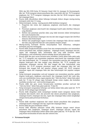 SMA dan MA ESIS Kelas XI Semester Ganjil Jilid 2A, karangan Sri Kurnianingsih,
          dkk, hal. 70-86 mengenai ukuran penyebaran data, yang terdiri dari hal. 70-74 mengenai
          jangkauan, hal. 74-79 mengenai simpangan rata-rata, dan hal. 80-86 mengenai ragam
          dan simpangan baku).
       b. Peserta didik dikondisikan dalam beberapa kelompok diskusi dengan masing-masing
          kelompok terdiri dari 3-5 orang.
       c. Dalam kelompok, masing - masing peserta didik berdiskusi mengenai:
          1. Pengertian dan rumus dari jangkauan, jangkauan antar-kuartil, dan simpangan
              kuartil.
          2. Penentuan jangkauan antar-kuartil dan simpangan kuartil pada distribusi frekuensi
              yang diketahui.
          3. Definisi dan penentuan pencilan (data yang tidak konsisten dalam kelompoknya)
              dari suatu kumpulan data.
          4. Definisi dan penentuan simpangan rata-rata dari data tunggal maupun dari distribusi
              frekuensi data berkelompok.
          5. Definisi dan penghitungan ragam (variansi) dan simpangan baku (deviasi standar)
              dari data yang diperoleh baik dari suatu populasi maupun sampel.
       d. Masing-masing kelompok diminta menyampaikan hasil diskusinya, sedangkan
          kelompok yang lain menanggapi.
       e. Peserta didik mengkomunikasikan secara lisan atau mempresentasikan cara menentukan
          ukuran penyebaran data, meliputi jangkauan, simpangan kuartil, simpangan rata-rata,
          ragam, dan simpangan baku, menentukan data yang tidak konsisten dalam
          kelompoknya, serta memberikan tafsiran terhadap ukuran penyebaran data.
       f. Peserta didik dan guru secara bersama-sama membahas contoh dalam buku paket pada
          hal. 71-72 mengenai cara menentukan jangkauan antar-kuartil dan simpangan kuartil
          dari data berkelompok, hal. 73 mengenai cara menentukan pencilan dan menggambar
          diagram kotak-garis dari data tunggal yang diberikan, hal. 75-78 mengenai cara
          menentukan simpangan rata-rata dari data tunggal dan data berkelompok yang
          diberikan, hal. 81-83 mengenai penentuan ragam dan simpangan baku dari satu
          kelompok data tunggal baik dari populasi maupun sampel, hal. 84-85 mengenai
          penentuan ragam dan simpangan baku dari data berkelompok dari populasi maupun
          sampel.
       g. Setiap kelompok mengerjakan soal-soal mengenai cara menentukan pencilan, gambar
          diagram kotak-garis, jangkauan antar-kuartil, dan simpangan kuartil dari suatu data,
          serta cara membuktikan rumus ragam populasi dari “Aktivitas Kelas“ dalam buku paket
          pada hal. 74 dan 84 sebagai tugas kelompok berupa uraian singkat, dan kemudian
          membahas jawaban soal - soal tersebut dengan guru.
       h. Peserta didik dan guru secara bersama-sama membahas jawaban soal-soal dari
          “Aktivitas Kelas” dalam buku paket pada hal. 74 dan 84.
       i. Setiap kelompok mengerjakan beberapa soal latihan dalam buku paket pada hal. 78-79
          dan hal. 85-86 sebagai tugas kelompok.
       j. Peserta didik diingatkan untuk mempelajari kembali materi mengenai ukuran letak
          kumpulan data (kuartil, desil, dan persentil) dan ukuran penyebaran data (jangkauan,
          simpangan kuartil, simpangan rata-rata, ragam dan simpangan baku) untuk menghadapi
          ulangan harian pada pertemuan berikutnya.
       Penutup
       a. Peserta didik membuat rangkuman dari materi ukuran penyebaran data (jangkauan,
          simpangan kuartil, simpangan rata-rata, ragam dan simpangan baku).
       b. Peserta didik dan guru melakukan refleksi.
       c. Peserta didik diberikan pekerjaan rumah (PR) berkaitan dengan materi ukuran
          penyebaran data (jangkauan, simpangan kuartil, simpangan rata-rata, ragam dan
          simpangan baku) berdasarkan latihan dalam buku paket pada hal. 78-79 dan hal. 85-86
          yang belum terselesaikan di kelas atau dari referensi lain.

 Pertemuan Ketujuh

RPP Matematika SMA dan MA Kelas XI Semester Ganjil (2A) Prog. IPA                            34
 