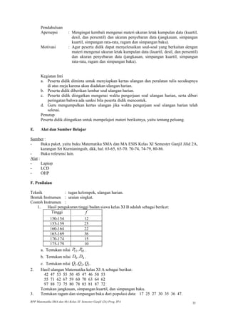 Pendahuluan
       Apersepsi           : Mengingat kembali mengenai materi ukuran letak kumpulan data (kuartil,
                             desil, dan persentil) dan ukuran penyebaran data (jangkauan, simpangan
                             kuartil, simpangan rata-rata, ragam dan simpangan baku).
       Motivasi            : Agar peserta didik dapat menyelesaikan soal-soal yang berkaitan dengan
                             materi mengenai ukuran letak kumpulan data (kuartil, desil, dan persentil)
                             dan ukuran penyebaran data (jangkauan, simpangan kuartil, simpangan
                             rata-rata, ragam dan simpangan baku).


       Kegiatan Inti
       a. Peserta didik diminta untuk menyiapkan kertas ulangan dan peralatan tulis secukupnya
           di atas meja karena akan diadakan ulangan harian.
       b. Peserta didik diberikan lembar soal ulangan harian.
       c. Peserta didik diingatkan mengenai waktu pengerjaan soal ulangan harian, serta diberi
           peringatan bahwa ada sanksi bila peserta didik mencontek.
       d. Guru mengumpulkan kertas ulangan jika waktu pengerjaan soal ulangan harian telah
           selesai.
       Penutup
       Peserta didik diingatkan untuk mempelajari materi berikutnya, yaitu tentang peluang.

E.     Alat dan Sumber Belajar

Sumber :
-      Buku paket, yaitu buku Matematika SMA dan MA ESIS Kelas XI Semester Ganjil Jilid 2A,
       karangan Sri Kurnianingsih, dkk, hal. 63-65, 65-70. 70-74, 74-79, 80-86.
-      Buku referensi lain.
Alat :
-      Laptop
-      LCD
-      OHP

F. Penilaian

Teknik             : tugas kelompok, ulangan harian.
Bentuk Instrumen : uraian singkat.
Contoh Instrumen :
   1.    Hasil pengukuran tinggi badan siswa kelas XI B adalah sebagai berikut:
            Tinggi             f
            150-154             12
            155-159             25
            160-164             22
            165-169             36
            170-174             15
            175-179             10
       a. Tentukan nilai P , P85 .
                          15
       b. Tentukan nilai D8 , D4 .
       c. Tentukan nilai Q1 , Q2 , Q3 .
2.     Hasil ulangan Matematika kelas XI A sebagai berikut:
         42 47 53 55 50 45 47 46 50 53
         55 71 62 67 59 60 70 63 64 62
         97 88 73 75 80 78 85 81 87 72
       Tentukan jangkauan, simpangan kuartil, dan simpangan baku.
3.     Tentukan ragam dan simpangan baku dari populasi data: 17 25 27 30 35 36 47.
RPP Matematika SMA dan MA Kelas XI Semester Ganjil (2A) Prog. IPA                                  35
 