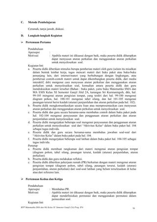 C.     Metode Pembelajaran

       Ceramah, tanya jawab, diskusi.

D.     Langkah-langkah Kegiatan

 Pertemuan Pertama

       Pendahuluan
       Apersepsi             :
       Motivasi              : Apabila materi ini dikuasai dengan baik, maka peserta didik diharapkan
                               dapat menyusun aturan perkalian dan menggunakan aturan perkalian
                               untuk menyelesaikan soal.
       Kegiatan Inti
       a. Peserta didik diberikan stimulus berupa pemberian materi oleh guru (selain itu misalkan
          dalam bentuk lembar kerja, tugas mencari materi dari buku paket atau buku-buku
          penunjang lain, dari internet/materi yang berhubungan dengan lingkungan, atau
          pemberian contoh-contoh materi untuk dapat dikembangkan peserta didik, dari media
          interaktif, dsb) mengenai cara menyusun aturan perkalian dan menggunakan aturan
          perkalian untuk menyelesaikan soal, kemudian antara peserta didik dan guru
          mendiskusikan materi tersebut (Bahan : buku paket, yaitu buku Matematika SMA dan
          MA ESIS Kelas XI Semester Ganjil Jilid 2A, karangan Sri Kurnianingsih, dkk, hal.
          99-105 mengenai aturan pengisian tempat, yang terdiri dari hal. 99-100 mengenai
          diagram pohon, hal. 100-101 mengenai tabel silang, dan hal 101-105 mengenai
          pasangan terurut berisi kaidah (aturan) penjumlahan dan aturan perkalian pada hal. 102).
       b. Peserta didik mengkomunikasikan secara lisan atau mempresentasikan cara menyusun
          aturan perkalian dan menggunakan aturan perkalian untuk menyelesaikan soal.
       c. Peserta didik dan guru secara bersama-sama membahas contoh dalam buku paket pada
          hal. 102-104 mengenai penyusunan dan penggunaan aturan perkalian dan aturan
          penjumlahan untuk menyelesaikan soal.
       d. Peserta didik mengerjakan beberapa soal mengenai penyusunan dan penggunaan aturan
          perkalian untuk menyelesaikan soal dari “Aktivitas Kelas“ dalam buku paket hal. 104
          sebagai tugas individu.
       e. Peserta didik dan guru secara bersama-sama membahas jawaban soal-soal dari
          “Aktivitas Kelas” dalam buku paket pada hal. 104.
       f. Peserta didik mengerjakan beberapa soal latihan dalam buku paket hal. 104-105 sebagai
          tugas individu.
       Penutup
       a. Peserta didik membuat rangkuman dari materi mengenai aturan pengisian tempat
          (diagram pohon, tabel silang, pasangan terurut, kaidah (aturan) penjumlahan, aturan
          perkalian).
       b. Peserta didik dan guru melakukan refleksi.
       c. Peserta didik diberikan pekerjaan rumah (PR) berkaitan dengan materi mengenai aturan
          pengisian tempat (diagram pohon, tabel silang, pasangan terurut, kaidah (aturan)
          penjumlahan, aturan perkalian) dari soal-soal latihan yang belum terselesaikan di kelas
          atau dari referensi lain.

 Pertemuan Kedua dan Ketiga

       Pendahuluan
       Apersepsi             : Membahas PR.
       Motivasi              : Apabila materi ini dikuasai dengan baik, maka peserta didik diharapkan
                               dapat mendefinisikan permutasi dan menggunakan permutasi dalam
                               pemecahan soal.
       Kegiatan Inti
RPP Matematika SMA dan MA Kelas XI Semester Ganjil (2A) Prog. IPA                                38
 