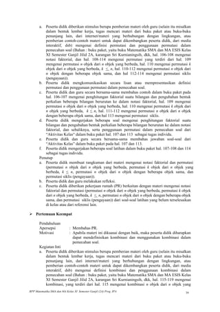 a. Peserta didik diberikan stimulus berupa pemberian materi oleh guru (selain itu misalkan
          dalam bentuk lembar kerja, tugas mencari materi dari buku paket atau buku-buku
          penunjang lain, dari internet/materi yang berhubungan dengan lingkungan, atau
          pemberian contoh-contoh materi untuk dapat dikembangkan peserta didik, dari media
          interaktif, dsb) mengenai definisi permutasi dan penggunaan permutasi dalam
          pemecahan soal (Bahan : buku paket, yaitu buku Matematika SMA dan MA ESIS Kelas
          XI Semester Ganjil Jilid 2A, karangan Sri Kurnianingsih, dkk, hal. 106-108 mengenai
          notasi faktorial, dan hal. 108-114 mengenai permutasi yang terdiri dari hal. 109
          mengenai permutasi n objek dari n objek yang berbeda, hal. 110 mengenai permutasi k
          objek dari n objek yang berbeda, k < n, hal. 110-112 mengenai permutasi n objek dari
          n objek dengan beberapa objek sama, dan hal 112-114 mengenai permutasi siklis
          (pengayaan)).
       b. Peserta didik mengkomunikasikan secara lisan atau mempresentasikan definisi
          permutasi dan penggunaan permutasi dalam pemecahan soal.
       c. Peserta didik dan guru secara bersama-sama membahas contoh dalam buku paket pada
          hal. 106-107 mengenai penghitungan faktorial suatu bilangan dan pengubahan bentuk
          perkalian beberapa bilangan berurutan ke dalam notasi faktorial, hal. 109 mengenai
          permutasi n objek dari n objek yang berbeda, hal. 110 mengenai permutasi k objek dari
          n objek yang berbeda, k < n, hal. 111-112 mengenai permutasi n objek dari n objek
          dengan beberapa objek sama, dan hal 113 mengenai permutasi siklis.
       d. Peserta didik mengerjakan beberapa soal mengenai penghitungan faktorial suatu
          bilangan dan pengubahan bentuk perkalian beberapa bilangan berurutan ke dalam notasi
          faktorial, dan sebaliknya, serta penggunaan permutasi dalam pemecahan soal dari
          “Aktivitas Kelas“ dalam buku paket hal. 107 dan 113 sebagai tugas individu.
       e. Peserta didik dan guru secara bersama-sama membahas jawaban soal-soal dari
          “Aktivitas Kelas” dalam buku paket pada hal. 107 dan 113.
       f. Peserta didik mengerjakan beberapa soal latihan dalam buku paket hal. 107-108 dan 114
          sebagai tugas individu.
       Penutup
       a. Peserta didik membuat rangkuman dari materi mengenai notasi faktorial dan permutasi
          (permutasi n objek dari n objek yang berbeda, permutasi k objek dari n objek yang
          berbeda, k < n, permutasi n objek dari n objek dengan beberapa objek sama, dan
          permutasi siklis (pengayaan)).
       b. Peserta didik dan guru melakukan refleksi.
       c. Peserta didik diberikan pekerjaan rumah (PR) berkaitan dengan materi mengenai notasi
          faktorial dan permutasi (permutasi n objek dari n objek yang berbeda, permutasi k objek
          dari n objek yang berbeda, k < n, permutasi n objek dari n objek dengan beberapa objek
          sama, dan permutasi siklis (pengayaan)) dari soal-soal latihan yang belum terselesaikan
          di kelas atau dari referensi lain.

 Pertemuan Keempat

       Pendahuluan
       Apersepsi             : Membahas PR.
       Motivasi              : Apabila materi ini dikuasai dengan baik, maka peserta didik diharapkan
                               dapat mendefinisikan kombinasi dan menggunakan kombinasi dalam
                               pemecahan soal.
       Kegiatan Inti
       a. Peserta didik diberikan stimulus berupa pemberian materi oleh guru (selain itu misalkan
          dalam bentuk lembar kerja, tugas mencari materi dari buku paket atau buku-buku
          penunjang lain, dari internet/materi yang berhubungan dengan lingkungan, atau
          pemberian contoh-contoh materi untuk dapat dikembangkan peserta didik, dari media
          interaktif, dsb) mengenai definisi kombinasi dan penggunaan kombinasi dalam
          pemecahan soal (Bahan : buku paket, yaitu buku Matematika SMA dan MA ESIS Kelas
          XI Semester Ganjil Jilid 2A, karangan Sri Kurnianingsih, dkk, hal. 115-119 mengenai
          kombinasi, yang terdiri dari hal. 115 mengenai kombinasi n objek dari n objek yang
RPP Matematika SMA dan MA Kelas XI Semester Ganjil (2A) Prog. IPA                                 39
 